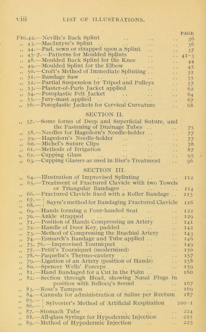 Fig f > yy y) •) f) yy yy )) yy i J >) yy ) > f t fy y y y y yy y y yy y y y y yy yy yy yy yy y y y y yy yy y y yy yy yy yy yy yy y y yy yy •i yy PAGE .42.—Neville’s Back Splint .. .. .. 36 43. —MacIntyre’s Splint .. .. .. .. 36 44. —Pad, sewn or strapped upon a Splint .. .. 37 45-7.—Patterns for Moulded Splints .. .. 41-3 48. —Moulded Back Splint for the Knee . . .. 44 49. —Moulded Splint for the Elbow , . .. 45 50. —Croft’s Method of Immediate Splinting .. .. 51 51. —Bandage Saw .. .. .. -.55 52. —Partial Suspension by Tripod and Pulleys . . 57 53. —Plaster-of-Paris Jacket applied .. .. 62 54. —Poroplastic Felt Jacket .. . . .. 64 55-—Jury-mast applied .. .. .. 67 56.—Poroplastic Jackets for Cervical Curvature .. 68 SECTION II. 57.—Some forms of Deep and Superficial Suture, and the Fastening of Drainage Tubes .. .. 75 58. —Needles for Hagedorn’s Needle-holder .. .. 77 59. —Hagedorn’s Needle-holder .. . . .. 77 60. —Michel’s Suture Clips . . .. . . 78 61. —Methods of Irrigation . . . . .. 87 62. —Cupping Glass . . . . .. 95 63. —Cupping Glasses as used in Bier’s Treatment .. 96 SECTION III. 64. —Illustration of Improvised Splinting 65. —Treatment of Fractured Clavicle with two Towels or Triangular Bandages 66. —Fractured Clavicle fixed with a Roller Bandage .. fry | gg Sayre’s method for Bandaging Fractured Clavicle 112 114 115 x 16 69. —Hands forming a Four-handed Seat .. .. 122 70. —Ankle strapped .. .. .. ..129 71. —Position of Hands Compressing an Artery . . 141 72. —Handle of Door Key, padded . . . . . . 142 73. —Method of Compressing the Brachial Artery . . 143 74. —Esmarch’s Bandage and Tube applied . . .. 146 75. 76.—Improvised Tourniquet .. .. 149 77. —Petit’s Tourniquet (modernized) .. .. 150 78. —Paquelin’s Thermo-cautery . . . . 157 79. —Eigation of an Artery (position of Hands) .. 158 80. —Spencer Wells’ Forceps . . .. 159 81. —Hand Bandaged for a Cut in the Palm . . 160 82. —Section through Head, showing Nasal Plugs in position with Bellocq’s Sound .. .. 167 83. —Rose’s Tampon .. .. .. 169 84. —Cannula for administration of Saline per Rectum 187 H6 ! Sylvester’s Method of Artificial Respiration 200 1 87. —Stomach Tube .. .. .. . • 224 88. —All-glass Syringe for Hypodermic Injection .. 225 89. —Method of Hypodermic Injection .. .. 225