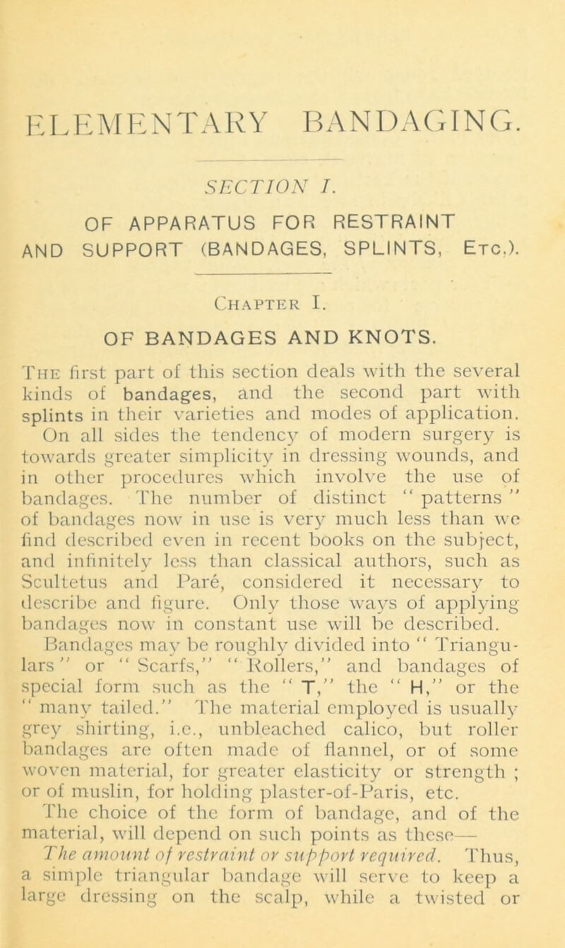 E L E M E N T A R Y BANDAGING. SECTION I. OF APPARATUS FOR RESTRAINT AND SUPPORT (BANDAGES, SPLINTS, Etc,). Chapter I. OF BANDAGES AND KNOTS. The first part of this section deals with the several kinds of bandages, and the second part with splints in their varieties and inodes of application. On all sides the tendency of modern surgery is towards greater simplicity in dressing wounds, and in other procedures which involve the use of bandages. The number of distinct “ patterns ” of bandages now in use is very much less than we find described even in recent books on the subject, and infinitely less than classical authors, such as Scultetus and Pare, considered it necessary to describe and figure. Only those ways of applying bandages now in constant use will be described. Bandages may be roughly divided into “ Triangu- lars ” or “Scarfs,” “Rollers,” and bandages of special form such as the “ T,” the “ H,” or the many tailed.” The material employed is usually grey shirting, i.e., unbleached calico, but roller bandages are often made of flannel, or of some woven material, for greater elasticity or strength ; or of muslin, for holding plaster-of-Paris, etc. The choice of the form of bandage, and of the material, will depend on such points as these— The amount of restraint or support required. Thus, a simple triangular bandage will serve to keep a large dressing on the scalp, while a twisted or