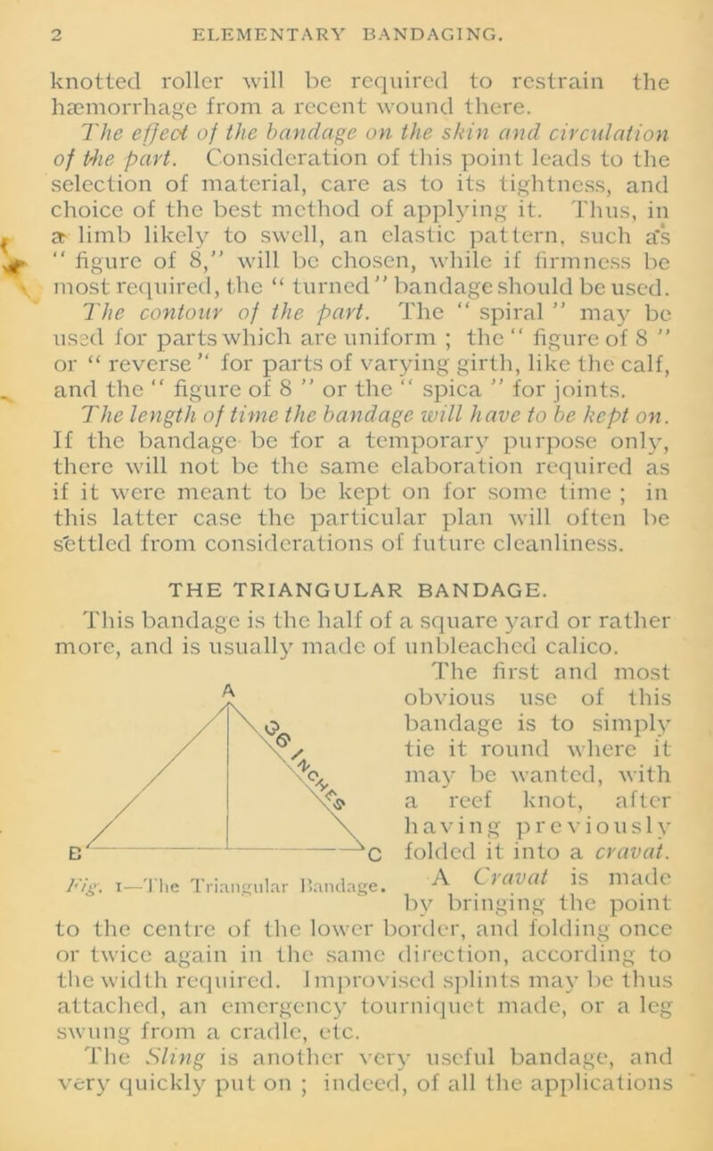 knotted roller will be required to restrain the haemorrhage from a recent wound there. The effect of the bandage on the skin and circulation of the part. Consideration of this point leads to the selection of material, care as to its tightness, and choice of the best method of applying it. Thus, in a limb likely to swell, an clastic pattern, such a‘s “ figure of 8,” will be chosen, while if firmness be most required, the “ turned ” bandage should be used. The contour of the part. The “ spiral ” may be used for parts which are uniform ; the “ figure of 8 ” or “ reverse  for parts of varying girth, like the calf, and the “ figure of 8 ” or the “ spica  for joints. The length of time the bandage will have to be kept on. If the bandage be for a temporary purpose only, there will not be the same elaboration required as if it were meant to be kept on for some time ; in this latter case the particular plan will often be s'ettled from considerations of future cleanliness. THE TRIANGULAR BANDAGE. This bandage is the half of a square yard or rather more, and is usually made of unbleached calico. The first and most obvious use of this bandage is to simply tie it round where it may be wanted, with a reef knot, after having previously folded it into a cravat. A Cravat is made by bringing the point to the centre of the lower border, and folding once or twice again in the same direction, according to the width required. Improvised splints may be thus attached, an emergency tourniquet made, or a leg- swung from a cradle, etc. The Sling is another very useful bandage, and very quickly put on ; indeed, of all the applications
