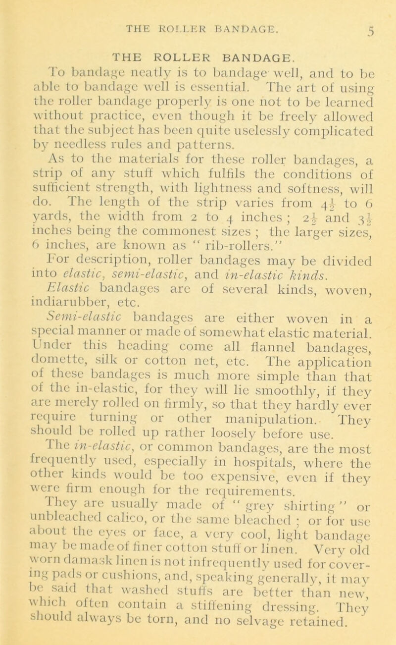 THE ROLLER BANDAGE. To bandage neatly is to bandage well, and to be able to bandage well is essential. The art ot using the roller bandage properly is one not to be learned without practice, even though it be freely allowed that the subject has been quite uselessly complicated by needless rules and patterns. As to the materials for these roller bandages, a strip of any stuff which fulfils the conditions of sufficient strength, with lightness and softness, will do. The length of the strip varies from 4^ to 6 yards, the width from 2 to 4 inches ; and 3! inches being the commonest sizes ; the larger sizes, 6 inches, are known as “ rib-rollers.” For description, roller bandages may be divided into elastic, semi-elastic, and in-elastic kinds. Elastic bandages are of several kinds, woven, indiarubber, etc. Semi-elastic bandages are either woven in a special manner or made of somewhat elastic material. Under this heading come all flannel bandages, domette, silk or cotton net, etc. The application of these bandages is much more simple than that of the in-elastic, for they will lie smoothly, if they are merely rolled on firmly, so that they hardly ever require turning or other manipulation. They should be rolled up rather loosely before use. The in-elastic, or common bandages, are the most frequently used, especially in hospitals, where the other kinds would be too expensive, even if they were firm enough for the requirements. They are usually made of “grey shirting” or unbleached calico, or the same bleached ; or for use about tlie eyes or face, a very cool, light bandage may be made of finer cotton stuff or linen. Very old worn damask linen is not infrequently used for cover- ing pads or cushions, and, speaking generally, it may ie said that washed stuffs are better than new, ■which often contain a stiffening dressing. They should always be torn, and no selvage retained.