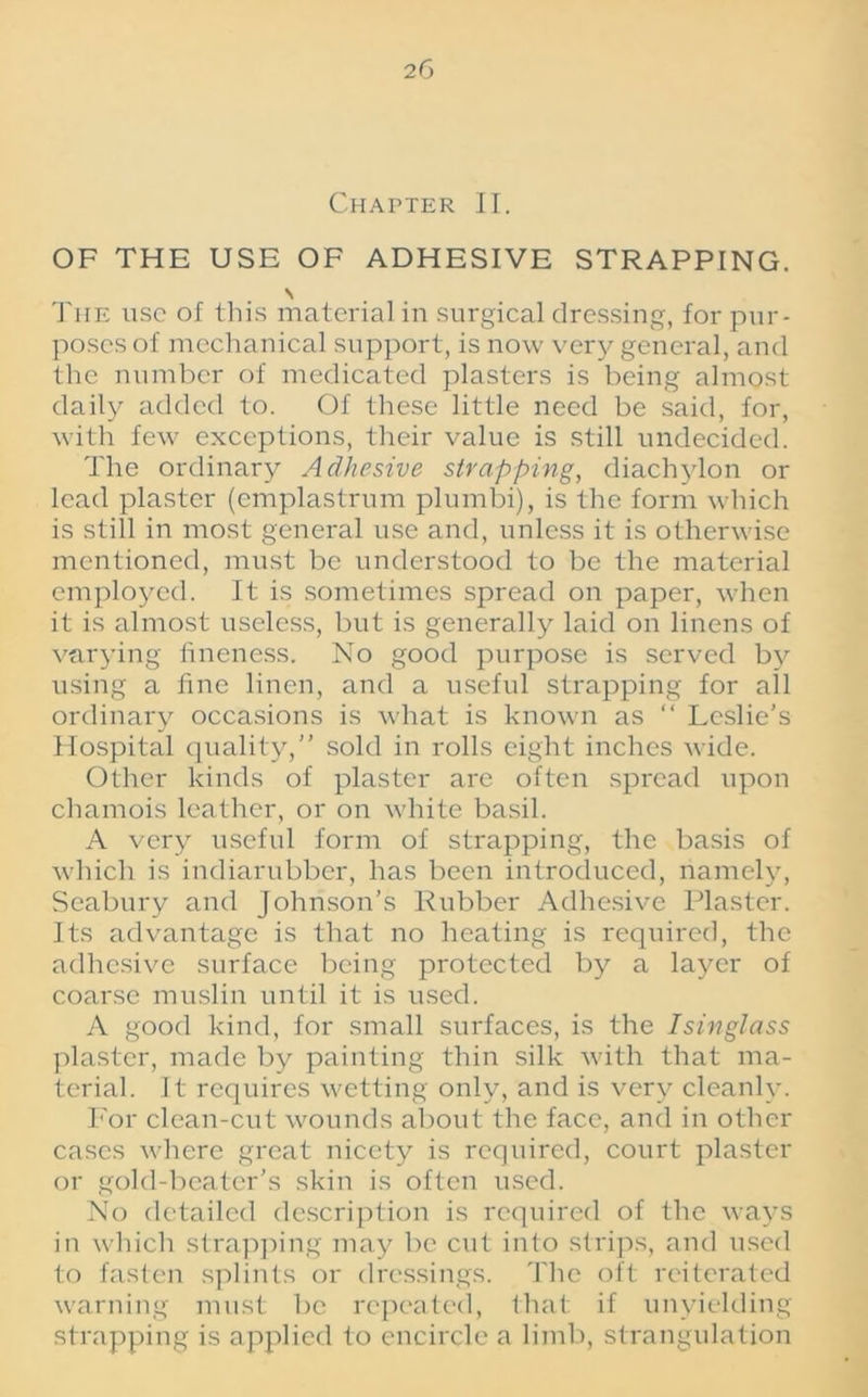 Chapter II. OF THE USE OF ADHESIVE STRAPPING. \ The use of this material in surgical dressing, for pur- poses of mechanical support, is now very general, and the number of medicated plasters is being almost daily added to. Of these little need be said, for, with few exceptions, their value is still undecided. The ordinary Adhesive strapping, diachylon or lead plaster (cmplastrnm plumbi), is the form which is still in most general use and, unless it is otherwise mentioned, must be understood to be the material employed. It is sometimes spread on paper, when it is almost useless, but is generally laid on linens of varying fineness. No good purpose is served by using a fine linen, and a useful strapping for all ordinary occasions is what is known as “ Leslie’s Hospital quality,” sold in rolls eight inches wide. Other kinds of plaster are often spread upon chamois leather, or on white basil. A very useful form of strapping, the basis of which is indiarubber, has been introduced, namely, Seabury and Johnson’s Rubber Adhesive Plaster. Its advantage is that no heating is required, the adhesive surface being protected by a layer of coarse muslin until it is used. A good kind, for small surfaces, is the Isinglass plaster, made by painting thin silk with that ma- terial. It requires wetting only, and is very cleanly. For clean-cut wounds about the face, and in other cases where great nicety is required, court plaster or gold-beater’s skin is often used. No detailed description is required of the ways in which strapping may be cut into strips, and used to fasten splints or dressings. The oft reiterated warning must be repeated, that if unyielding strapping is applied to encircle a limb, strangulation