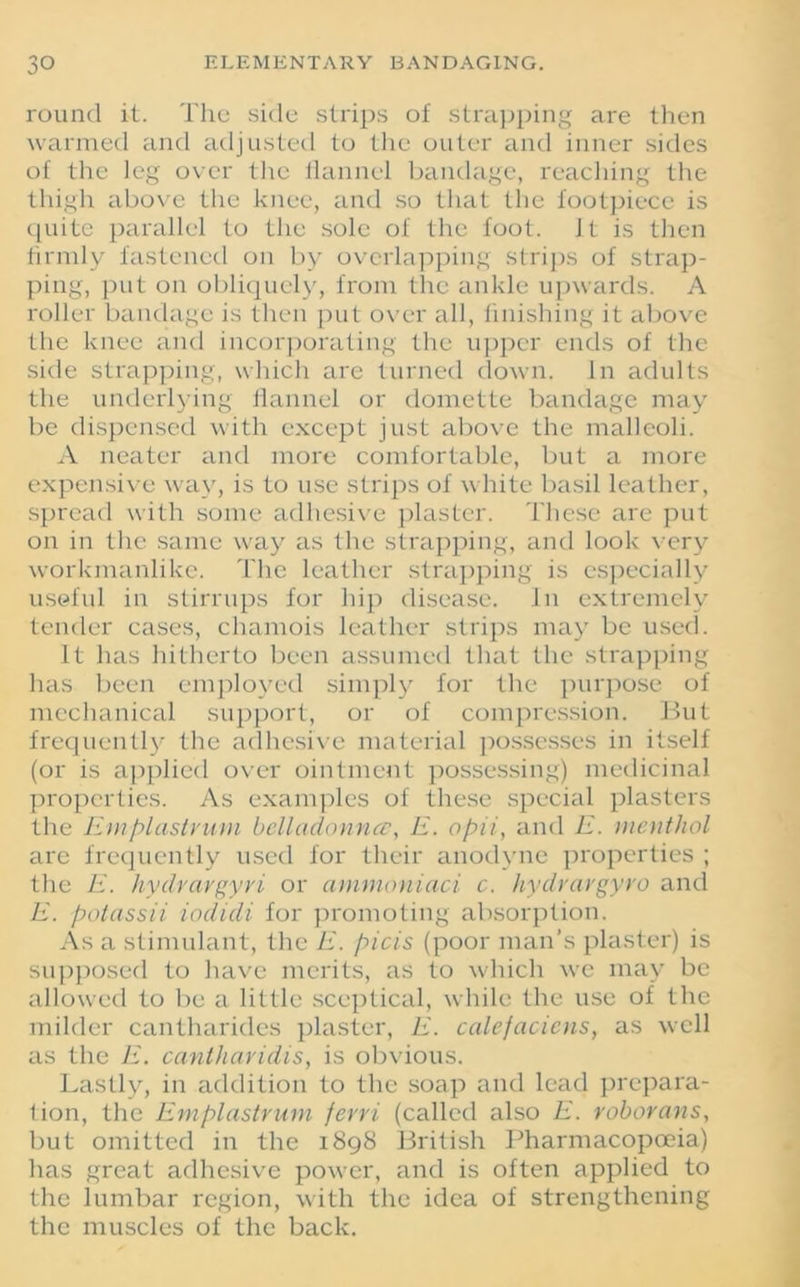 round it. The side strips of strapping are then warmed and adjusted to the outer and inner sides of the leg over the flannel bandage, reaching the thigh above the knee, and so that the footpiecc is quite parallel to the sole of the foot. Jt is then firmly fastened on by overlapping strips of strap- ping, put on obliquely, from tire ankle upwards. A roller bandage is then put over all, finishing it above the knee and incorporating the upper ends of the side strapping, which are turned down. In adults the underlying flannel or domette bandage may be dispensed with except just above the malleoli. A neater and more comfortable, but a more expensive way, is to use strips of white basil leather, spread with some adhesive plaster. These are put on in the same way as the strapping, and look very workmanlike. The leather strapping is especially useful in stirrups for hip disease, in extremely tender cases, chamois leather strips may be used. It has hitherto been assumed that the strapping has been employed simply for the purpose of mechanical support, or of compression. But frequently the adhesive material possesses in itself (or is applied over ointment possessing) medicinal properties. As examples of these special plasters the Emplastvurn belladonna', E. opii, and E. menthol are frequently used for their anodyne properties ; the E. hydrargyri or ammoniaci c. hydrargyro and E. potassii iodidi for promoting absorption. As a stimulant, the E. picis (poor man’s plaster) is supposed to have merits, as to which we may be allowed to be a little sceptical, while the use of the milder cantharides plaster, E. calefacicns, as well as the E. cantharidis, is obvious. Lastly, in addition to the soap and lead prepara- tion, the Emplastrum ferri (called also E. roborans, but omitted in the 1898 British Pharmacopoeia) has great adhesive power, and is often applied to the lumbar region, with the idea of strengthening the muscles of the back.