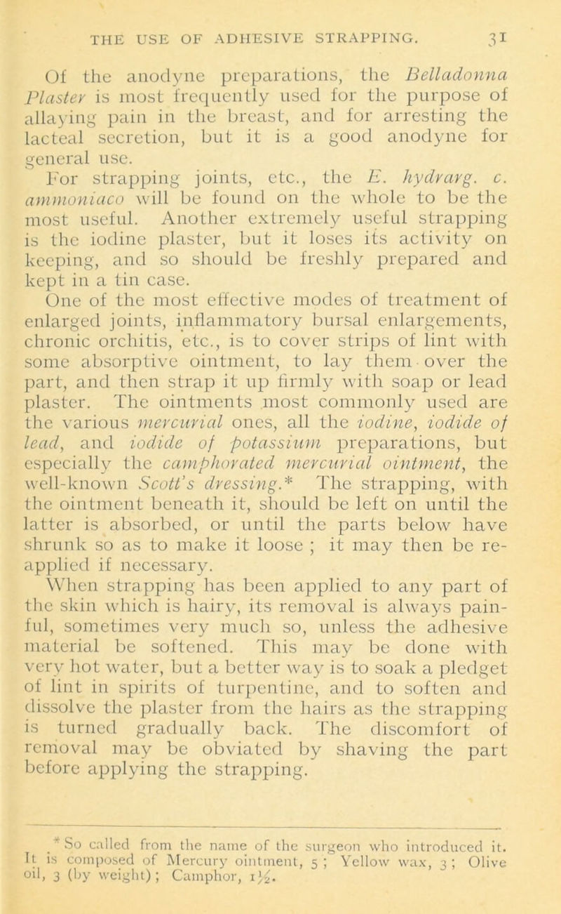 Of the anodyne preparations, the Belladonna Plastev is most frequently used for the purpose of allaying pain in the breast, and for arresting the lacteal secretion, but it is a good anodyne for general use. For strapping joints, etc., the E. hydvarg. c. arnmoniaco will be found on the whole to be the most useful. Another extremely useful strapping is the iodine plaster, but it loses its activity on keeping, and so should be freshly prepared and kept in a tin case. One of the most effective modes of treatment of enlarged joints, inflammatory bursal enlargements, chronic orchitis, etc., is to cover strips of lint with some absorptive ointment, to lay them over the part, and then strap it up firmly with soap or lead plaster. The ointments most commonly used are the various mercurial ones, all the iodine, iodide of lead, and iodide of potassium preparations, but especially the camphorated mercurial ointment, the well-known Scott’s dressing.* The strapping, with the ointment beneath it, should be left on until the latter is absorbed, or until the parts below have shrunk so as to make it loose ; it may then be re- applied if necessary. When strapping has been applied to any part of the skin which is hairy, its removal is always pain- ful, sometimes very much so, unless the adhesive material be softened. This may be done with very hot water, but a better way is to soak a pledget of lint in spirits of turpentine, and to soften and dissolve the plaster from the hairs as the strapping is turned gradually back. The discomfort of removal may be obviated by shaving the part- before applying the strapping. y So called from the name of the surgeon who introduced it. It is composed of Mercury ointment, 5; Yellow wax, 3; Olive °'l. 3 (by weight); Camphor,