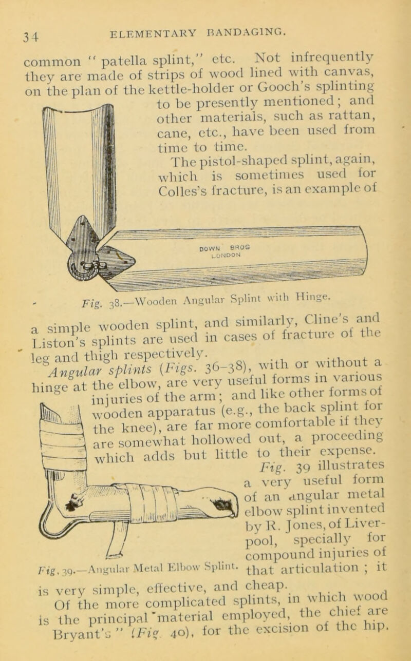 common “ patella splint,” etc. Not infrequently they are made of strips of wood lined with can\ as, on the plan of the kettle-holder or Gooch s splinting to be presently mentioned ; and other materials, such as rattan, cane, etc., have been used from time to time. The pistol-shaped splint, again, which is sometimes used for Colies’s fracture, is an example of DOWN BKOS LONDON Fig. 38.—Wooden Angular Splint with Hinge. a simple wooden splint, and similarly, Cline's and l iston’s splints are used in cases of fracture of the leg and y.igb respectively a Angular splints {lugs. 30-30], wim ; . hin°x^at the elbow, arc very useful forms in various ° injuries of the arm ; and like other forms of wooden apparatus (e.g., the back splint for the knee), are far more comfortable if the> are somewhat hollowed out, a proceeding which adds but little to their expense. Pig. 39 illustrates a very useful form of an angular metal elbow splint invented by R. Jones, of Liver- pool, specially for compound injuries of Fig, 39.—Angular Metal Elbow Splint. tpat articulation; it is very simple, effective, and cheap. Of the more complicated splints, in w nc l ^ is the principal'material employed, the c ,'e'a.‘e Bryant's  '.Fit. 40), for the excision of the hip.