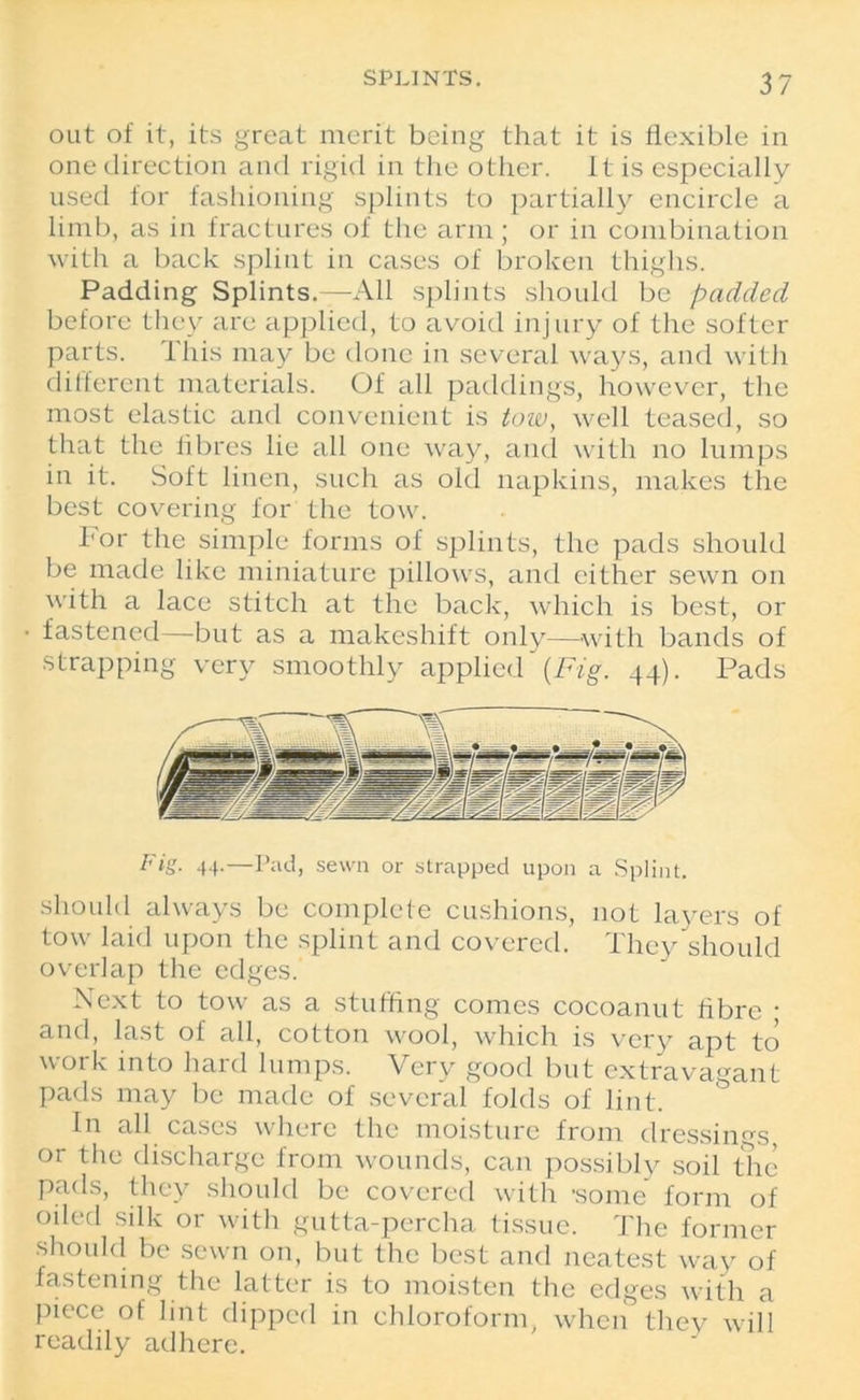 out of it, its great merit being that it is flexible in one direction and rigid in the other. It is especially used for fashioning splints to partially encircle a limb, as in fractures of the arm; or in combination with a back splint in cases of broken thighs. Padding Splints.—All splints should be padded before they are applied, to avoid injury of the softer parts. This may be done in several ways, and with different materials. Of all paddings, however, the most elastic and convenient is tow, well teased, so that the fibres lie all one way, and with no lumps in it. Soft linen, such as old napkins, makes the best covering for the tow. I'or the simple forms of splints, the pads should be made like miniature pillows, and cither sewn on with a lace stitch at the back, which is best, or fastened—but as a makeshift only—with bands of strapping very smoothly applied (Fig. 44). Pads Fig. 44.—Pad, sewn or strapped upon a Splint. should always be complete cushions, not layers of tow laid upon the splint and covered. They should overlap the edges. Next to tow as a stuffing comes cocoanut fibre ; and, last of all, cotton wool, which is very apt to work into hard lumps. Very good but extravagant pads may be made of several folds of lint. In all cases where the moisture from dressings, or the discharge from wounds, can possibly soil the pads, they should be covered with 'some form of oiled silk or with gutta-percha tissue. The former should be sewn on, but the best and neatest way of fastening the latter is to moisten the edges with a piece of lint dipped in chloroform, when they will readily adhere.