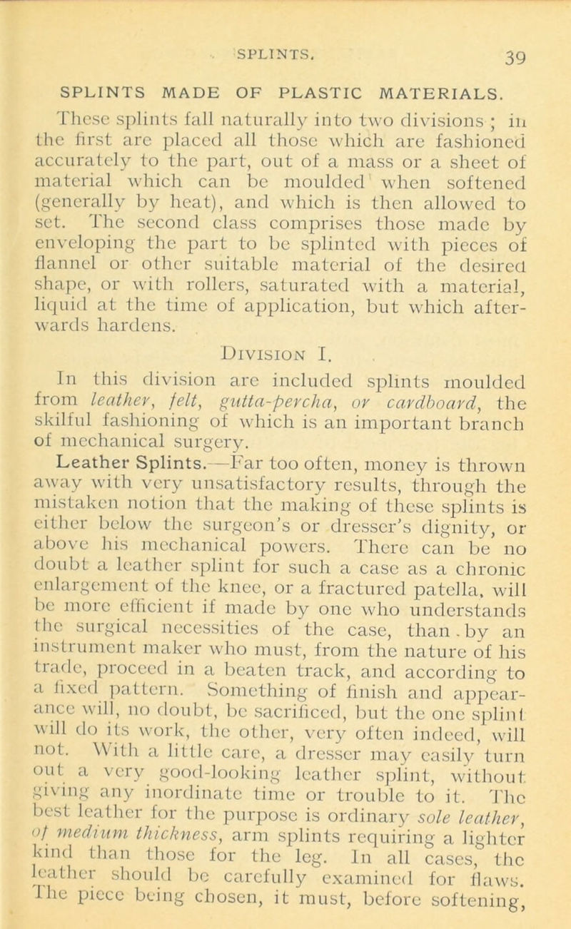 SPLINTS MADE OF PLASTIC MATERIALS. These splints fall naturally into two divisions ; in the first are placed all those which are fashioned accurately to the part, out of a mass or a sheet of material which can be moulded when softened (generally by heat), and which is then allowed to set. The second class comprises those made by enveloping the part to be splinted with pieces of flannel or other suitable material of the desired shape, or with rollers, saturated with a material, liquid at the time of application, but which after- wards hardens. Division I. In this division are included splints moulded from leather, felt, gutta-percha, or cardboard, the skilful fashioning of which is an important branch of mechanical surgery. Leather Splints.—Far too often, money is thrown away with very unsatisfactory results, through the mistaken notion that the making of these splints is either below the surgeon’s or dresser’s dignity, or above his mechanical powers. There can be no doubt a leather splint for such a case as a chronic enlargement of the knee, or a fractured patella, will be more efficient if made by one who understands the surgical necessities of the case, than. by an instrument maker who must, from the nature of his trade, proceed in a beaten track, and according to a fixed pattern. Something of finish and appear- ance will, no doubt, be sacrificed, but the one splint will do its work, the other, very often indeed, will not. With a little care, a dresser may easily turn out a very good-looking leather splint, without giving any inordinate time or trouble to it. The best leather for the purpose is ordinary sole leather, of medium thickness, arm splints requiring a lighter kind than those for the leg. In all cases, the leather should be carefully examined for flaws. 1 he piece being chosen, it must, before softening,