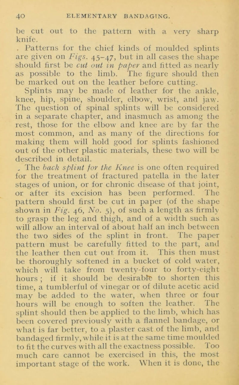 be cut out to the pattern with a very sharp knife. . Patterns for the chief kinds of moulded splints are given on Figs. 45-47, but in all cases the shape should first be cut out m paper and fitted as nearly as possible to the limb. The figure should then be marked out on the leather before cutting. Splints may be made of leather for the ankle, knee, hip, spine, shoulder, elbow, wrist, and jaw. The question of spinal splints will be considered in a separate chapter, and inasmuch as among the rest, those for the elbow and knee are by far tire most common, and as many of the directions for making them will hold good for splints fashioned out of the other plastic materials, these two will be described in detail. , The back splint for the Knee is one often required for the treatment of fractured patella in the later stages of union, or for chronic disease of that joint, or after its excision has been performed. The pattern should first be cut in paper (of the shape shown in Fig. 46, No. 5), of such a length as firmly to grasp the leg and thigh, and of a width such as will allow an interval of about half an inch between the two sides of the splint in front. The paper pattern must be carefully fitted to the part, and the leather then cut out from it. This then must be thoroughly softened in a bucket of cold water, which will take from twenty-four to forty-eight hours ; if it should be desirable to shorten this time, a tumblerful of vinegar or of dilute acetic acid may be added to the water, when three or four hours will be enough to soften the leather. The splint should then be applied to the limb, which has been covered previously with a flannel bandage, or what is far better, to a plaster cast of the limb, and bandaged firmly, while it is at the same time moulded to fit the curves with all the exactness possible. Too much care cannot be exercised in this, the most important stage of the work. When it is done, the