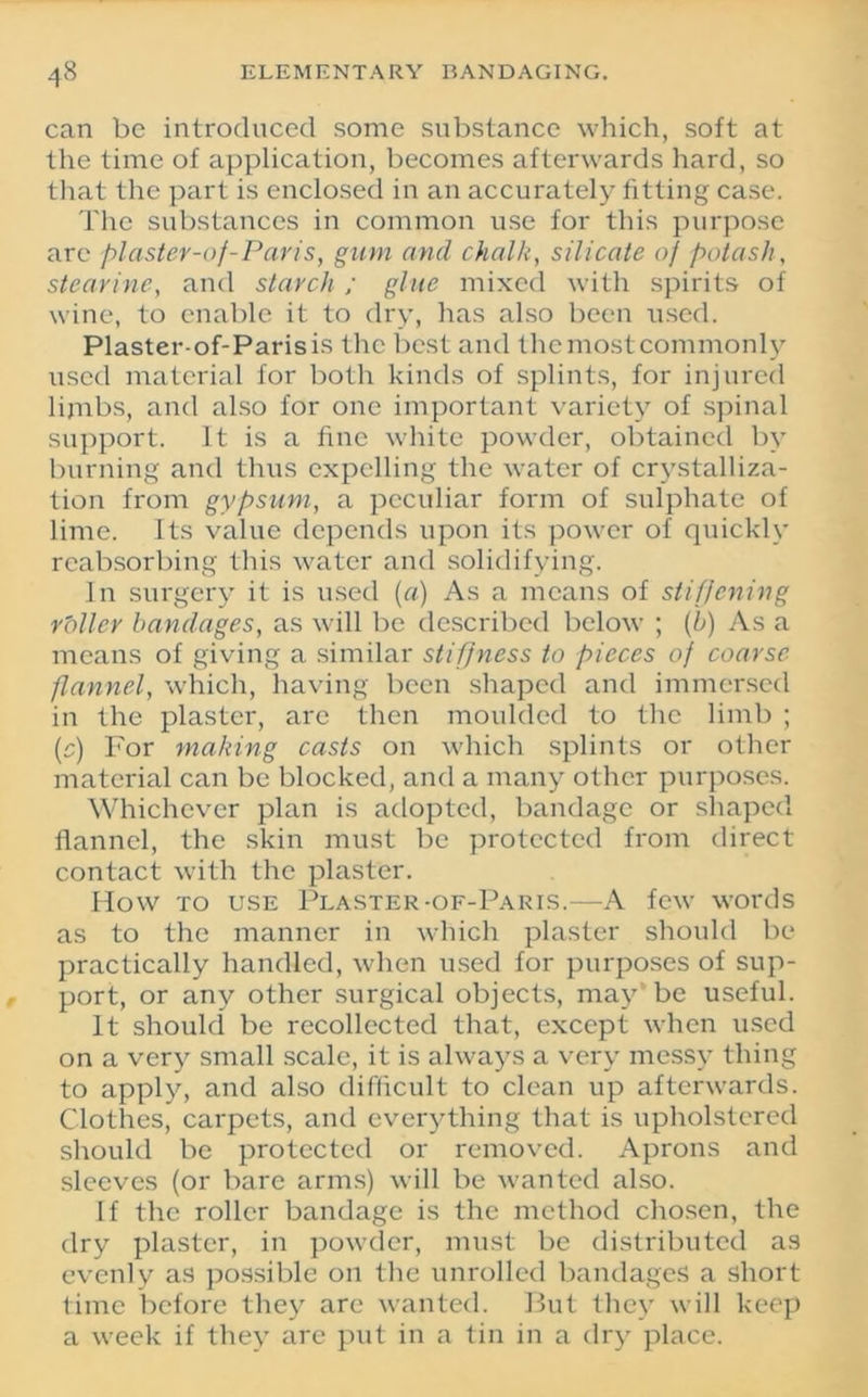 can be introduced some substance which, soft at the time of application, becomes afterwards hard, so that the part is enclosed in an accurately fitting case. The substances in common use for this purpose arc plaster-of-Paris, gum and chalk, silicate of potash, stearine, and starch ; glue mixed with spirits of wine, to enable it to dry, has also been used. Plaster-of-Parisis the best and the most commonly used material for both kinds of splints, for injured limbs, and also for one important variety of spinal support. It is a fine white powder, obtained by burning and thus expelling the water of crystalliza- tion from gypsum, a peculiar form of sulphate of lime. Its value depends upon its power of quickly reabsorbing this water and solidifying. In surgery it is used (a) As a means of stiffening rbller bandages, as will be described below ; (b) As a means of giving a similar stiffness to pieces of coarse flannel, which, having been shaped and immersed in the plaster, arc then moulded to the limb ; (c) For making casts on which splints or other material can be blocked, and a many other purposes. Whichever plan is adopted, bandage or shaped flannel, the skin must be protected from direct contact with the plaster. How to use Plaster-of-Paris.—A few words as to the manner in which plaster should be practically handled, when used for purposes of sup- port, or any other surgical objects, may be useful. It should be recollected that, except when used on a very small scale, it is always a very messy thing to apply, and also difficult to clean up afterwards. Clothes, carpets, and everything that is upholstered should be protected or removed. Aprons and sleeves (or bare arms) will be wanted also. If the roller bandage is the method chosen, the dry plaster, in powder, must be distributed as evenly as possible on the unrolled bandages a short time before they are wanted. But they will keep a week if they are put in a tin in a dry place.