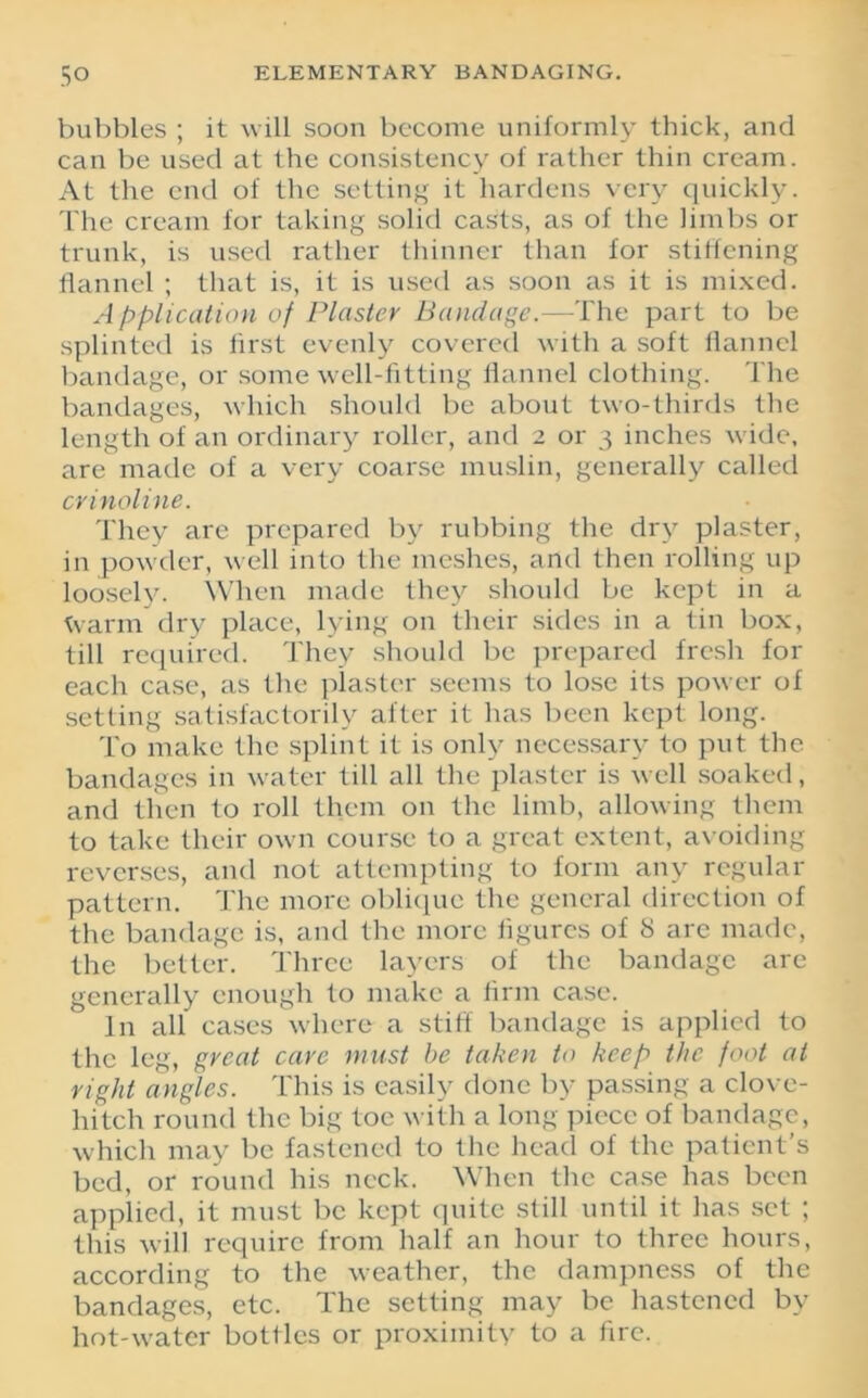 bubbles ; it will soon become uniformly thick, and can be used at the consistency of rather thin cream. At the end of the setting it hardens very quickly. The cream for taking solid casts, as of the limbs or trunk, is used rather thinner than for stiffening flannel ; that is, it is used as soon as it is mixed. A pplicatiou of Plaster Bandage.—The part to be splinted is first evenly covered with a soft flannel bandage, or some well-fitting flannel clothing. The bandages, which should be about two-thirds the length of an ordinary roller, and 2 or 3 inches wide, are made of a very coarse muslin, generally called crinoline. They are prepared by rubbing the dry plaster, in powder, well into the meshes, and then rolling up loosely. When made they should be kept in a tvarrn dry place, lying on their sides in a tin box, till required. They should be prepared fresh for each case, as the plaster seems to lose its power of setting satisfactorily after it has been kept long. To make the splint it is only necessary to put the bandages in water till all the plaster is well soaked, and then to roll them on the limb, allowing them to take their own course to a great extent, avoiding reverses, and not attempting to form any regular pattern. The more oblique the general direction of the bandage is, and the more figures of 8 are made, the better. Three layers of the bandage are generally enough to make a firm case. In all cases where a stiff bandage is applied to the leg, great care must be taken to keep the foot at right angles. This is easily done by passing a clove- hitch round the big toe with a long piece of bandage, which may be fastened to the head of the patient’s bed, or round his neck. When the case has been applied, it must be kept quite still until it has set ; this will require from half an hour to three hours, according to the weather, the dampness of the bandages, etc. The setting may be hastened by hot-water bottles or proximity to a fire.