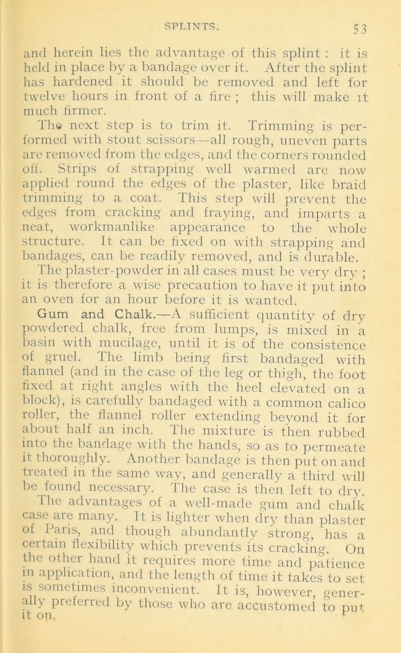 and herein lies the advantage of this splint : it is held in place by a bandage over it. After the splint has hardened it should be removed and left for twelve hours in front of a fire ; this will make it much firmer. Th« next step is to trim it. Trimming is per- formed with stout scissors—all rough, uneven parts are removed from the edges, and the corners rounded off. Strips of strapping well warmed are now applied round the edges of the plaster, like braid trimming to a coat. This step will prevent the edges from cracking and fraying, and imparts a neat, workmanlike appearance to the whole structure. It can be fixed on with strapping and bandages, can be readily removed, and is durable. The plaster-powder in all cases must be very dry ; it is therefore a wise precaution to have it put into an oven for an hour before it is wanted. Gum and Chalk.—A sufficient quantity of dry powdered chalk, free from lumps, is mixed in a. basin with mucilage, until it is of the consistence of gruel. The limb being first bandaged with flannel (and in the case of the leg or thigh, the foot fixed at right angles with the heel elevated on a block), is carefully bandaged with a common calico roller, the flannel roller extending beyond it for about half an inch. The mixture is then rubbed into the bandage with the hands, so as to permeate it thoroughly. Another bandage is then put on and treated in the same way, and generally a third will be found necessary. The case is then left to dry. 'Lhe advantages of a well-made gum and chalk case are many. It is lighter when dry than plaster of Paris, and though abundantly strong, has a certain flexibility which prevents its cracking. On the other hand it requires more time and patience in application, and the length of time it takes to set is sometimes inconvenient. It is, however, gener- ally preferred by those who are accustomed to pui it on. +