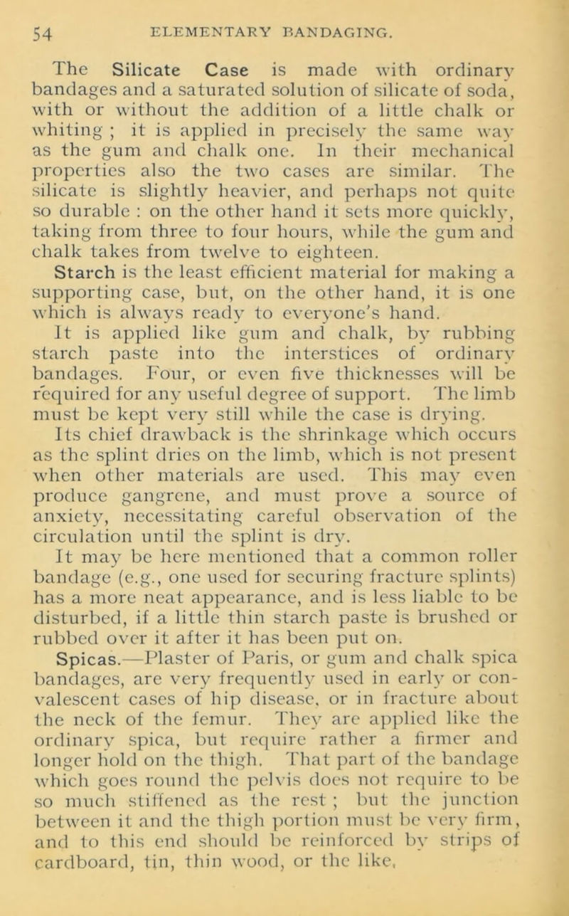 The Silicate Case is made with ordinary bandages and a saturated solution of silicate of soda, with or without the addition of a little chalk or whiting ; it is applied in precisely the same way as the gum and chalk one. In their mechanical properties also the two cases arc similar. The silicate is slightly heavier, and perhaps not quite so durable : on the other hand it sets more quickly, taking from three to four hours, while the gum and chalk takes from twelve to eighteen. Starch is the least efficient material for making a supporting case, but, on the other hand, it is one which is always ready to everyone’s hand. It is applied like gum and chalk, by rubbing starch paste into the interstices of ordinary bandages. Four, or even five thicknesses will be required for any useful degree of support. The limb must be kept very still while the case is drying. Its chief drawback is the shrinkage which occurs as the splint dries on the limb, which is not present when other materials are used. This may even produce gangrene, and must prove a source of anxiety, necessitating careful observation of the circulation until the splint is dry. It may be here mentioned that a common roller bandage (e.g., one used for securing fracture splints) has a more neat appearance, and is less liable to be disturbed, if a little thin starch paste is brushed or rubbed over it after it has been put on. Spicas.—Plaster of Paris, or gum and chalk spica bandages, are very frequently used in early or con- valescent cases of hip disease, or in fracture about the neck of the femur. They arc applied like the ordinary spica, but require rather a firmer and longer hold on the thigh. That part of the bandage which goes round the pelvis does not require to be so much stiffened as the rest ; but the junction between it and the thigh portion must be very firm, and to this end should be reinforced by strips of cardboard, tin, thin wood, or the like,