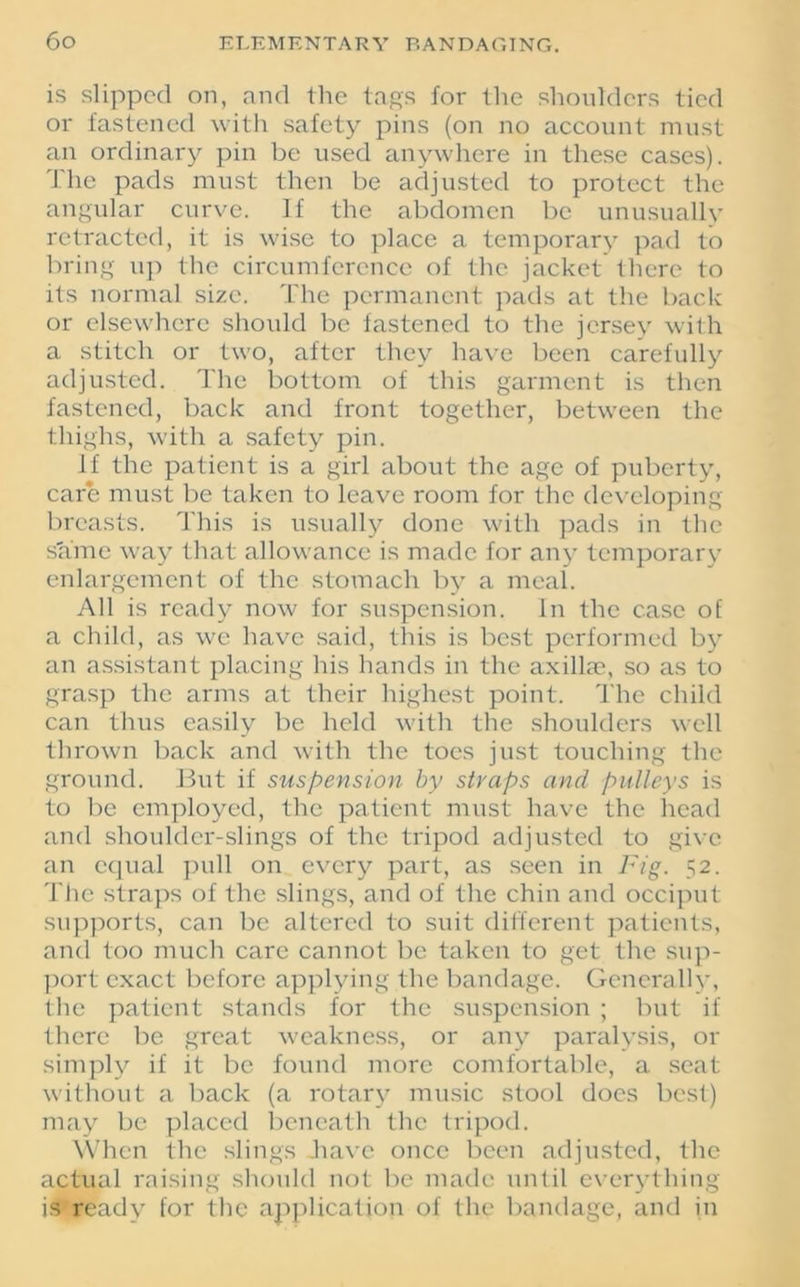 is slipped on, and the tags for the shoulders tied or fastened with safety pins (on no account must an ordinary pin be used anywhere in these cases). The pads must then be adjusted to protect the angular curve. If the abdomen be unusually retracted, it is wise to place a temporary pad to bring up the circumference of the jacket there to its normal size. The permanent pads at the back or elsewhere should be fastened to the jersey with a stitch or two, after they have been carefully adjusted. The bottom of this garment is then fastened, back and front together, between the thighs, with a safety pin. If the patient is a girl about the age of puberty, care must be taken to leave room for the developing breasts. This is usually done with pads in the same way that allowance is made for any temporary enlargement of the stomach by a meal. All is ready now for suspension. In the case of a child, as we have said, this is best performed by an assistant placing his hands in the axillae, so as to grasp the arms at their highest point. The child can thus easily be held with the shoulders well thrown back and with the toes just touching the ground. But if suspension by straps and pulleys is to be employed, the patient must have the head and shoulder-slings of the tripod adjusted to give an equal pull on every part, as seen in Fig. 52. The straps of the slings, and of the chin and occiput supports, can be altered to suit different patients, and too much care cannot be taken to get the sup- port exact before applying the bandage. Generally, the patient stands for the suspension ; but if there be great weakness, or any paralysis, or simply if it be found more comfortable, a seat without a back (a rotary music stool docs best) may be placed beneath the tripod. When the slings -have once been adjusted, the actual raising should not be made until everything is readv for the application of the bandage, and in
