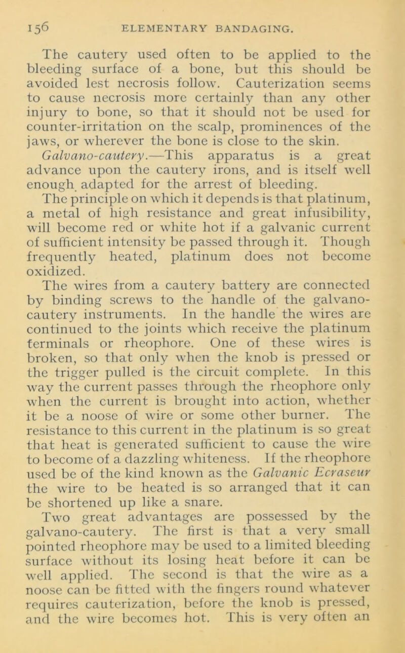 The cautery used often to be applied to the bleeding surface of a bone, but this should be avoided lest necrosis follow. Cauterization seems to cause necrosis more certainly than any other injury to bone, so that it should not be used for counter-irritation on the scalp, prominences of the jaws, or wherever the bone is close to the skin. Galvano-cautevy.—This apparatus is a great advance upon the cautery irons, and is itself well enough adapted for the arrest of bleeding. The principle on which it depends is that platinum, a metal of high resistance and great infusibility, will become red or white hot if a galvanic current of sufficient intensity be passed through it. Though frequently heated, platinum does not become oxidized. The wires from a cautery battery are connected by binding screws to the handle of the galvano- cautery instruments. In the handle the wires are continued to the joints which receive the platinum terminals or rheophore. One of these wires is broken, so that only when the knob is pressed or the trigger pulled is the circuit complete. In this way the current passes through the rheophore only when the current is brought into action, whether it be a noose of wire or some other burner. The resistance to this current in the platinum is so great that heat is generated sufficient to cause the wire to become of a dazzling whiteness. If the rheophore used be of the kind known as the Galvanic Ecraseur the wire to be heated is so arranged that it can be shortened up like a snare. Two great advantages are possessed by the galvano-cautery. The first is that a very small pointed rheophore may be used to a limited bleeding surface without its losing heat before it can be well applied. The second is that the wire as a noose can be fitted with the fingers round whatever requires cauterization, before the knob is pressed, and the wire becomes hot. This is very often an