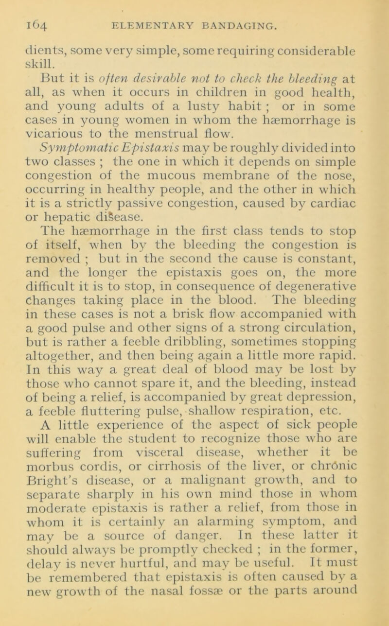 clients, some verv simple, some requiring considerable skill. But it is often desirable not to check the bleeding at all, as when it occurs in children in good health, and young adults of a lusty habit ; or in some cases in young women in whom the haemorrhage is vicarious to the menstrual flow. Symptomatic Epistaxis may be roughly divided into two classes ; the one in which it depends 011 simple congestion of the mucous membrane of the nose, occurring in healthy people, and the other in which it is a strictly passive congestion, caused by cardiac or hepatic diSease. The haemorrhage in the first class tends to stop of itself, when by the bleeding the congestion is removed ; but in the second the cause is constant, and the longer the epistaxis goes on, the more difficult it is to stop, in consequence of degenerative changes taking place in the blood. The bleeding in these cases is not a brisk flow accompanied with a good pulse and other signs of a strong circulation, but is rather a feeble dribbling, sometimes stopping altogether, and then being again a little more rapid. In this way a great deal of blood may be lost by those who cannot spare it, and the bleeding, instead of being a relief, is accompanied by great depression, a feeble fluttering pulse, shallow respiration, etc. A little experience of the aspect of sick people will enable the student to recognize those who are suffering from visceral disease, whether it be morbus cordis, or cirrhosis of the liver, or chrdnic Bright’s disease, or a malignant growth, and to separate sharply in his own mind those in whom moderate epistaxis is rather a relief, from those in whom it is certainly an alarming symptom, and may be a source of danger. In these latter it should always be promptly checked ; in the former, delay is never hurtful, and may be useful. It must be remembered that epistaxis is often caused by a new growth of the nasal fossae or the parts around