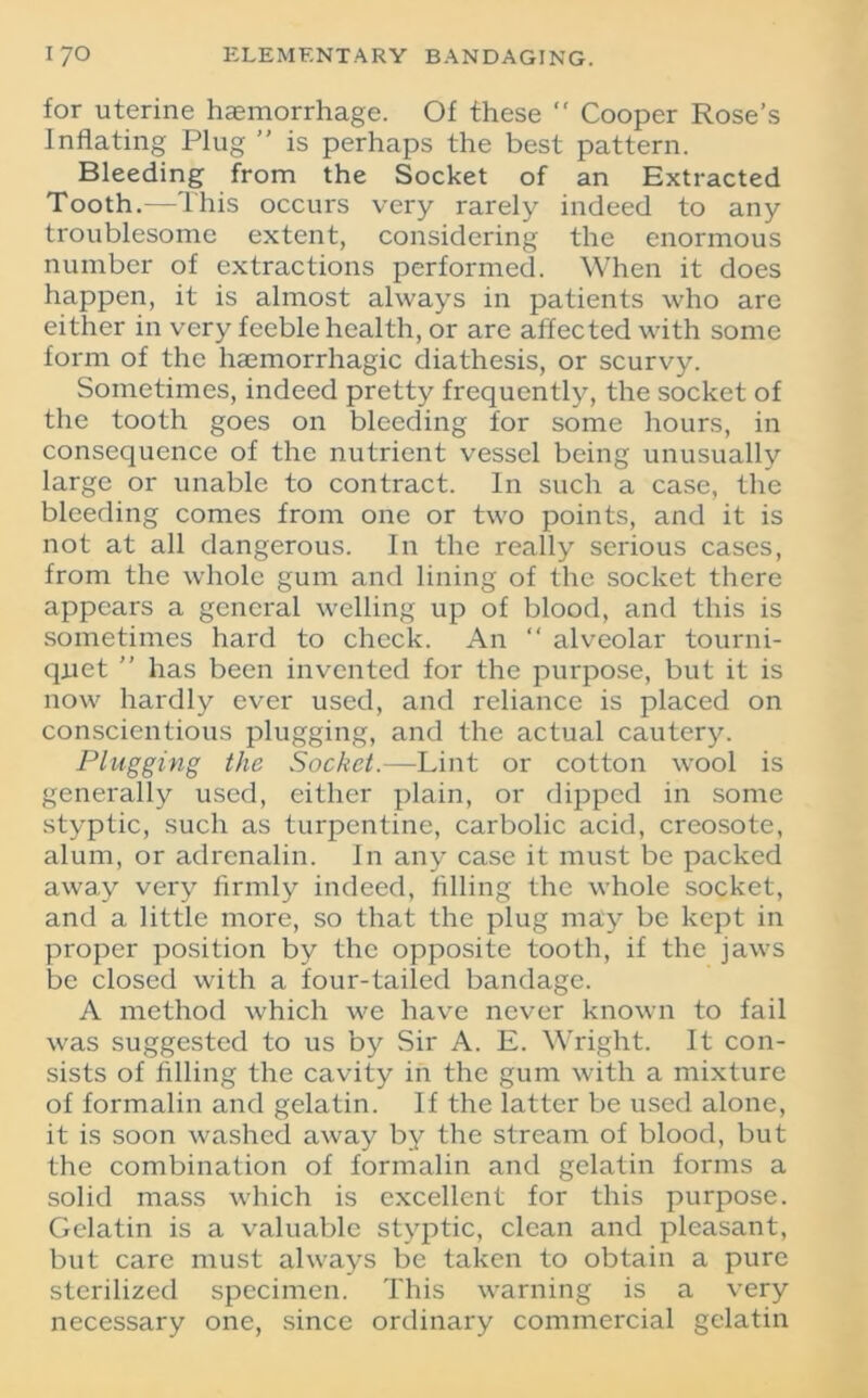 for uterine haemorrhage. Of these “ Cooper Rose’s Inflating Plug ” is perhaps the best pattern. Bleeding from the Socket of an Extracted Tooth.—This occurs very rarely indeed to any troublesome extent, considering the enormous number of extractions performed. When it does happen, it is almost always in patients who are either in very feeble health, or are affected with some form of the haemorrhagic diathesis, or scurvy. Sometimes, indeed pretty frequently, the socket of the tooth goes on bleeding for some hours, in consequence of the nutrient vessel being unusually large or unable to contract. In such a case, the bleeding comes from one or two points, and it is not at all dangerous. In the really serious cases, from the whole gum and lining of the socket there appears a general welling up of blood, and this is sometimes hard to check. An “ alveolar tourni- quet ” has been invented for the purpose, but it is now hardly ever used, and reliance is placed on conscientious plugging, and the actual cautery. Plugging the Socket.—Lint or cotton wool is generally used, either plain, or dipped in some styptic, such as turpentine, carbolic acid, creosote, alum, or adrenalin, in any case it must be packed away very firmly indeed, filling the whole socket, and a little more, so that the plug may be kept in proper position by the opposite tooth, if the jaws be closed with a four-tailed bandage. A method which we have never known to fail was suggested to us by Sir A. E. Wright. It con- sists of filling the cavity in the gum with a mixture of formalin and gelatin. If the latter be used alone, it is soon washed away by the stream of blood, but the combination of formalin and gelatin forms a solid mass which is excellent for this purpose. Gelatin is a valuable styptic, clean and pleasant, but care must always be taken to obtain a pure sterilized specimen. This warning is a very necessary one, since ordinary commercial gelatin