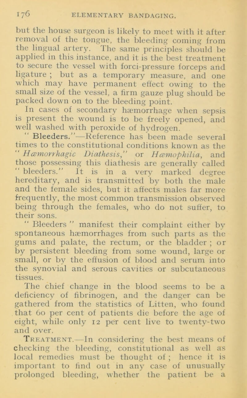 but the house surgeon is likely to meet with it after removal of the tongue, the bleeding coming from the lingual artery. The same principles should be applied in this instance, and it is the best treatment to secure the vessel with forci-pressure forceps and ligature ; but as a temporary measure, and one which may have permanent effect owing to the small size of the vessel, a firm gauze plug should be packed down on to the bleeding point. In cases of secondary haemorrhage when sepsis is present the wound is to be freely opened, and well washed with peroxide of hydrogen. Bleeders.”—Reference has been made several times to the constitutional conditions known as the “ Hemorrhagic Diathesis,” or Hemophilia, and those possessing this diathesis are generally called bleeders.” It is in a very marked degree hereditary, and is transmitted by both the male and the female sides, but it affects males far more frequently, the most common transmission observed being through the females, who do not suffer, to their sons. Bleeders ” manifest their complaint either by spontaneous haemorrhages from such parts as the gums and palate, the rectum, or the bladder ; or by persistent bleeding from some wound, large or small, or by the effusion of blood and serum into the synovial and serous cavities or subcutaneous tissues. The chief change in the blood seems to be a deficiency of fibrinogen, and the danger can be gathered from the statistics of Litten, who found that 60 per cent of patients die before the age of eight, while only 12 per cent live to twenty-two and over. Treatment.—In considering the best means of checking the bleeding, constitutional as well as local remedies must be thought of ; hence it is important to find out in any case of unusually prolonged bleeding, whether the patient be a
