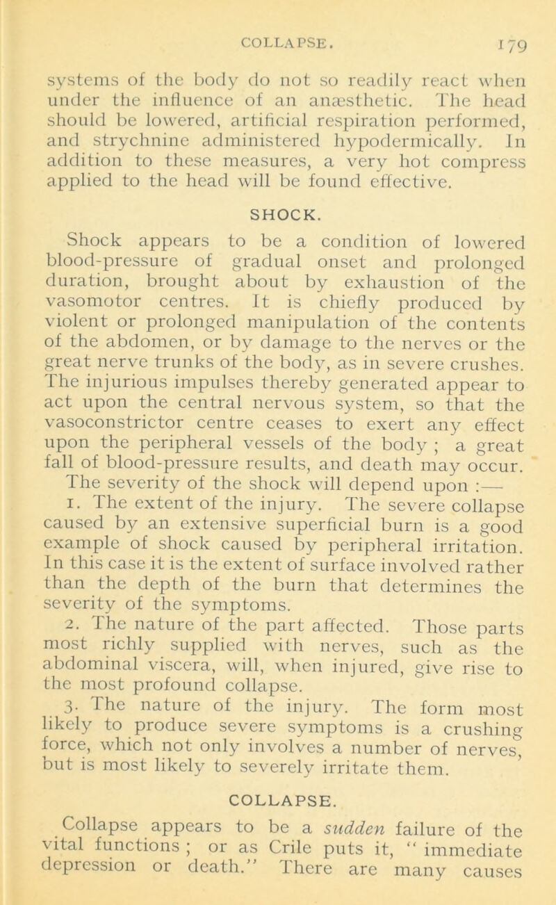 systems of the body do not so readily react when under the influence of an anaesthetic. The head should be lowered, artificial respiration performed, and strychnine administered hypodermically. In addition to these measures, a very hot compress applied to the head will be found effective. SHOCK. Shock appears to be a condition of lowered blood-pressure of gradual onset and prolonged duration, brought about by exhaustion of the vasomotor centres. It is chiefly produced by violent or prolonged manipulation of the contents of the abdomen, or by damage to the nerves or the great nerve trunks of the body, as in severe crushes. The injurious impulses thereby generated appear to act upon the central nervous system, so that the vasoconstrictor centre ceases to exert any effect upon the peripheral vessels of the body ; a great fall of blood-pressure results, and death may occur. The severity of the shock will depend upon :— 1. The extent of the injury. The severe collapse caused by an extensive superficial burn is a good example of shock caused by peripheral irritation. In this case it is the extent of surface involved rather than the depth of the burn that determines the severity of the symptoms. 2. The nature of the part affected. Those parts most richly supplied with nerves, such as the abdominal viscera, will, when injured, give rise to the most profound collapse. 3. The nature of the injury. The form most likely to produce severe symptoms is a crushing force, which not only involves a number of nerves, but is most likely to severely irritate them. COLLAPSE. Collapse appears to be a sudden failure of the vital functions ; or as Crile puts it, “ immediate depression or death.” There are many causes