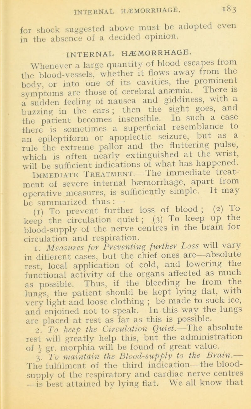 for shock suggested above must be adopted even in the absence of a decided opinion. INTERNAL HEMORRHAGE. Whenever a large quantity of blood escapes from the blood-vessels, whether it flows away from the body or into one of its cavities, the prominent symptoms are those of cerebral anaemia. There is a sudden feeling of nausea and giddiness, with a buzzing in the ears ; then the sight goes, and the patient becomes insensible. In such a case there is sometimes a superficial resemblance to an epileptiform or apoplectic seizure, but as a rule the extreme pallor and the fluttering pulse, which is often nearly extinguished at the wrist, will be sufficient indications of what has happened. Immediate Treatment.—The immediate treat- ment of severe internal haemorrhage, apart from operative measures, is sufficiently simple. It may be summarized thus :— (1) To prevent further loss of blood ; (2) To keep the circulation quiet ; (3) To keep up the blood-supply of the nerve centres in the brain for circulation and respiration. 1. Measures for Preventing further Loss will vary in different cases, but the chief ones are—absolute rest, local application of cold, and lowering the functional activity of the organs affected as much as possible. Thus, if the bleeding be from the lungs, the patient should be kept lying flat, with very light and loose clothing ; be made to suck ice, and enjoined not to speak. In this way the lungs are placed at rest as far as this is possible. 2. To keep the Circulation Quiet.—The absolute rest will greatly help this, but the administration of \ gr. morphia will be found of great value. 3. To maintain the Blood-supply to the Brain.— The fulfilment of the third indication—the blood- supply of the respiratory and cardiac nerve centres -—is best attained by lying flat. We all know that