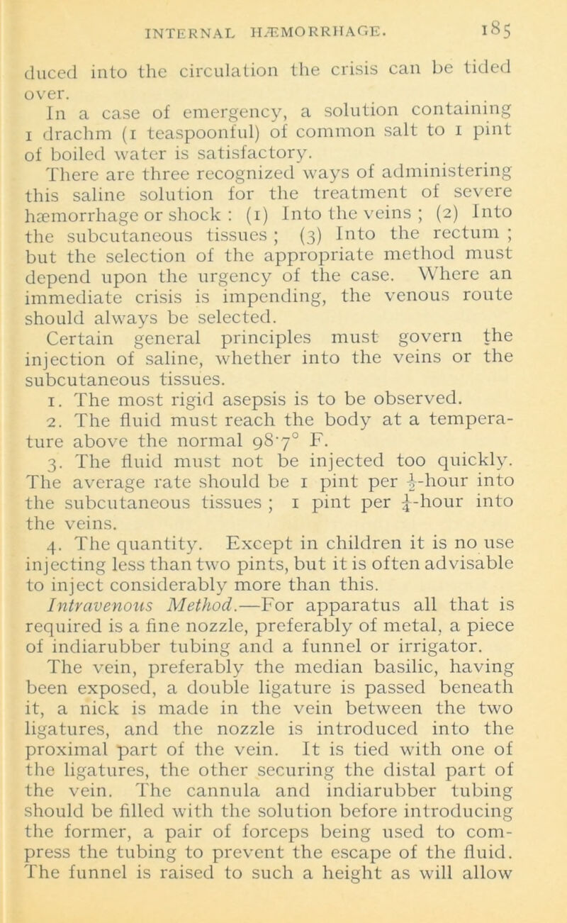 duced into the circulation the crisis can be tided over. In a case of emergency, a solution containing 1 drachm (1 teaspoonful) of common salt to i pint of boiled water is satisfactory. There are three recognized ways of administering this saline solution for the treatment of severe haemorrhage or shock : (i) Into the veins ; (2) Into the subcutaneous tissues ; (3) Into the rectum ; but the selection of the appropriate method must depend upon the urgency of the case. Where an immediate crisis is impending, the venous route should always be selected. Certain general principles must govern the injection of saline, whether into the veins or the subcutaneous tissues. 1. The most rigid asepsis is to be observed. 2. The fluid must reach the body at a tempera- ture above the normal 98'7° F. 3. The fluid must not be injected too quickly. The average rate should be 1 pint per -|-hour into the subcutaneous tissues ; 1 pint per £-hour into the veins. 4. The quantity. Except in children it is no use injecting less than two pints, but it is often advisable to inject considerably more than this. Intravenous Method.—For apparatus all that is required is a fine nozzle, preferably of metal, a piece of indiarubber tubing and a funnel or irrigator. The vein, preferably the median basilic, having been exposed, a double ligature is passed beneath it, a nick is made in the vein between the two ligatures, and the nozzle is introduced into the proximal part of the vein. It is tied with one of the ligatures, the other securing the distal part of the vein. The cannula and indiarubber tubing should be filled with the solution before introducing the former, a pair of forceps being used to com- press the tubing to prevent the escape of the fluid. The funnel is raised to such a height as will allow