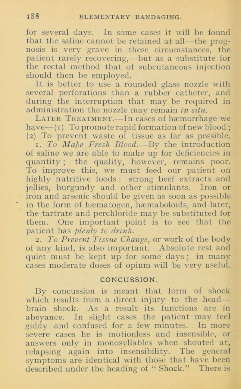for several days. In some cases it will be found that the saline cannot be retained at all—the prog- nosis is very grave in these circumstances, the patient rarely recovering,—but as a substitute for the rectal method that of subcutaneous injection should then be employed. It is better to use a rounded glass nozzle with several perforations than a rubber catheter, and during the interruption that may be required in administration the nozzle may remain in situ. Later Treatment.—In cases of haemorrhage we have—(i) To promote rapid formation of new blood ; (2) To prevent waste of tissue as far as possible. 1. To Mape Fresh Blood.—By the introduction of saline we are able to make up for deficiencies in quantity ; the quality, however, remains poor. To improve this, we must feed our patient on highly nutritive foods : strong beef extracts and jellies, burgundy and other stimulants. Iron or iron and arsenic should be given as soon as possible in the form of hai'matogen, haemaboloids, and later, the tartrate and perchloridc may be substituted for them. One important point is to see that the patient has plenty to drink. 2. To Prevent Tissue Change, or work of the body of any kind, is also important. Absolute rest and quiet must be kept up for some days ; in many cases moderate doses of opium will be very useful. CONCUSSION. By concussion is meant that form of shock which results from a direct injury to the head— brain shock. As a result its functions are in abeyance. In slight cases the patient may feel giddy and confused for a few minutes. In more severe cases he is motionless and insensible, or answers only in monosyllables when shouted at, relapsing again into insensibility. The general symptoms are identical with those that have been described under the heading of “ Shock.” There is