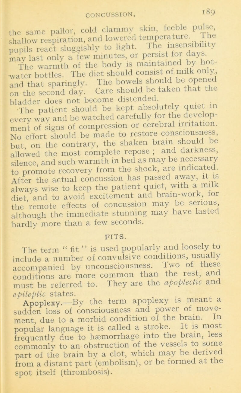 CONCUSSION. the same pallor, cold clammy skin, feeble pulse shallow respiration, and lowered temperatu . pupils react sluggishly to light. 1 he insensibili y may last only a few minutes, or persist for da> s The warmth of the body is maintained by hot- water bottles. The diet should consist of milk only and that sparingly. The bowels should be opened on the second day. Care should be taken that the bladder does not become distended. The patient should be kept absolutely quiet in every way and be watched carefully for the develop- ment of signs of compression or cerebral nritation. No effort should be made to restore consciousness, but on the contrary, the shaken brain should be allowed the most complete repose ; and darkness, silence, and such warmth in bed as may be necessary to promote recovery from the shock, are indicated. After the actual concussion has passed away, it is always wise to keep the patient quiet, with a milk diet and to avoid excitement and bram-work, lor the ’remote effects of concussion may be serious although the immediate stunning may have lasted hardly more than a few seconds. FITS. The term “ fit ’ ’ is used popularly and loosely to include a number of convulsive conditions, usually accompanied by unconsciousness. Two of these conditions are more common than the rest, and must be referred to. They are the apoplectic and epileptic states. Apoplexy.—By the term apoplexy is meant a sudden loss of consciousness and power of move- ment, due to a morbid condition of the brain. In popular language it is called a stroke. It is most frequently due to haemorrhage into the brain, less commonly to an obstruction of the vessels to some part of the brain by a clot, which may be derived from a distant part (embolism), or be formed at the spot itself (thrombosis).