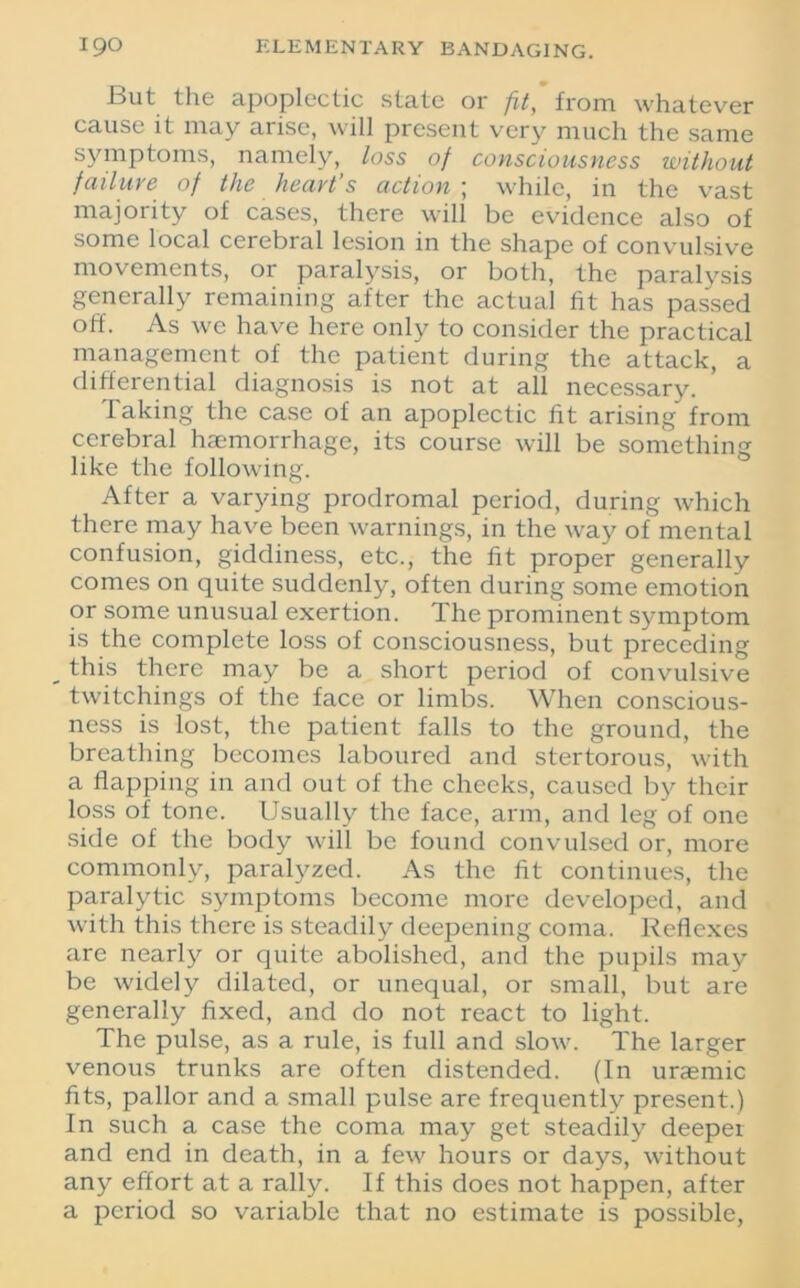 But the apoplectic state or fit,' from whatever cause it may arise, will present very much the same symptoms, namely, loss of consciousness without failure of the heart’s action ; while, in the vast majority of cases, there will be evidence also of some local cerebral lesion in the shape of convulsive movements, or paralysis, or both, the paralvsis generally remaining after the actual fit has passed off. As we have here only to consider the practical management of the patient during the attack, a differential diagnosis is not at all necessary. faking the case of an apoplectic fit arising from cerebral haemorrhage, its course will be something like the following. After a varying prodromal period, during which there may have been warnings, in the way of mental confusion, giddiness, etc., the fit proper generally comes on quite suddenly, often during some emotion or some unusual exertion. The prominent symptom is the complete loss of consciousness, but preceding this there may be a short period of convulsive twitchings of the face or limbs. When conscious- ness is lost, the patient falls to the ground, the breathing becomes laboured and stertorous, with a flapping in and out of the cheeks, caused by their loss of tone. Usually the face, arm, and leg of one side of the body will be found convulsed or, more commonly, paralyzed. As the fit continues, the paralytic symptoms become more developed, and with this there is steadily deepening coma. Reflexes are nearly or quite abolished, and the pupils may be widely dilated, or unequal, or small, but are generally fixed, and do not react to light. The pulse, as a rule, is full and slow. The larger venous trunks are often distended. (In uraemic fits, pallor and a small pulse are frequently present.) In such a case the coma may get steadily deeper and end in death, in a few hours or days, without any effort at a rally. If this does not happen, after a period so variable that no estimate is possible,