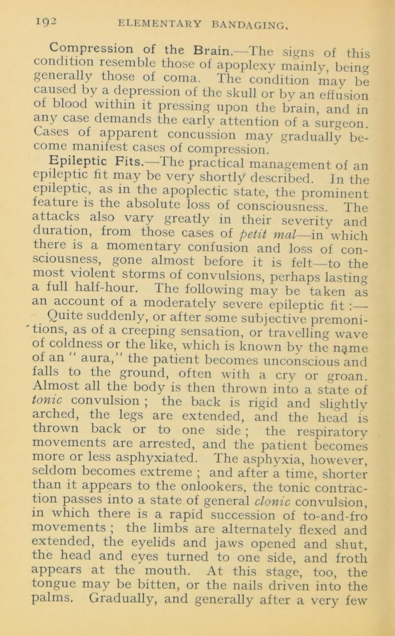 Compression of the Brain.—The signs of this condition resemble those of apoplexy mainly bein0, generally those of coma. The condition may be caused by a depression of the skull or by an effusion ot blood within it pressing upon the brain and in any case demands the early attention of a surgeon. Cases of apparent concussion may gradually be- come manifest cases of compression. Epileptic Fits.—The practical management of an epileptic fit may be very shortly described. In the epileptic, as in the apoplectic state, the prominent feature is the absolute loss of consciousness. The attacks also vary greatly in their severity and duration, from those cases of petit mat—in which there is a momentary confusion and loss of con- sciousness, gone almost before it is felt—to the most violent storms of convulsions, perhaps lasting a full half-hour. The following may be taken as an account of a moderately severe epileptic tit ; Quite suddenly, or after some subjective premoni- tions, as of a creeping sensation, or travelling wave of coldness or the like, which is known by the nqmie of an aura/ the patient becomes unconscious and falls to the ground, often with a cry or groan. Almost all the body is then thrown into a state of tonic convulsion ; the back is rigid and slightly arched, the legs are extended, and the head is thrown back or to one side ; the respiratory movements are arrested, and the patient becomes more or less asphyxiated. The asphyxia, however, seldom becomes extreme ; and after a time, shorter than it appears to the onlookers, the tonic contrac- tion passes into a state of general clonic convulsion, in which there is a rapid succession of to-and-fro movements ; the limbs are alternately flexed and extended, the eyelids and jaws opened and shut, the head and eyes turned to one side, and froth appears at the mouth. At this stage, too, the tongue may be bitten, or the nails driven into the palms. Gradually, and generally after a very few