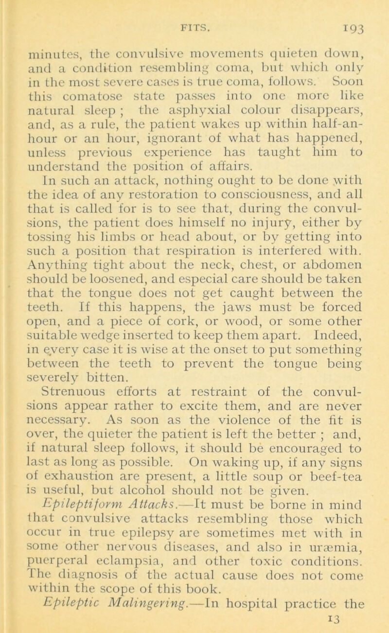 minutes, the convulsive movements quieten down, and a condition resembling coma, but which only in the most severe cases is true coma, follows. Soon this comatose state passes into one more like natural sleep ; the asphyxial colour disappears, and, as a rule, the patient wakes up within half-an- hour or an hour, ignorant of what has happened, unless previous experience has taught him to understand the position of affairs. In such an attack, nothing ought to be done with the idea of any restoration to consciousness, and all that is called for is to see that, during the convul- sions, the patient does himself no injury, either by tossing his limbs or head about, or by getting into such a position that respiration is interfered with. Anything tight about the neck, chest, or abdomen should be loosened, and especial care should be taken that the tongue does not get caught between the teeth. If this happens, the jaws must be forced open, and a piece of cork, or wood, or some other suitable wedge inserted to keep them apart. Indeed, in every case it is wise at the onset to put something between the teeth to prevent the tongue being severely bitten. Strenuous efforts at restraint of the convul- sions appear rather to excite them, and are never necessary. As soon as the violence of the fit is over, the quieter the patient is left the better ; and, if natural sleep follows, it should be encouraged to last as long as possible. On waking up, if any signs of exhaustion are present, a little soup or beef-tea is useful, but alcohol should not be given. Epileptiform Attacks.—It must be borne in mind that convulsive attacks resembling those which occur in true epilepsy are sometimes met with in some other nervous diseases, and also in uraemia, puerperal eclampsia, and other toxic conditions. The diagnosis of the actual cause does not come within the scope of this book. Epileptic Malingering.—In hospital practice the 13