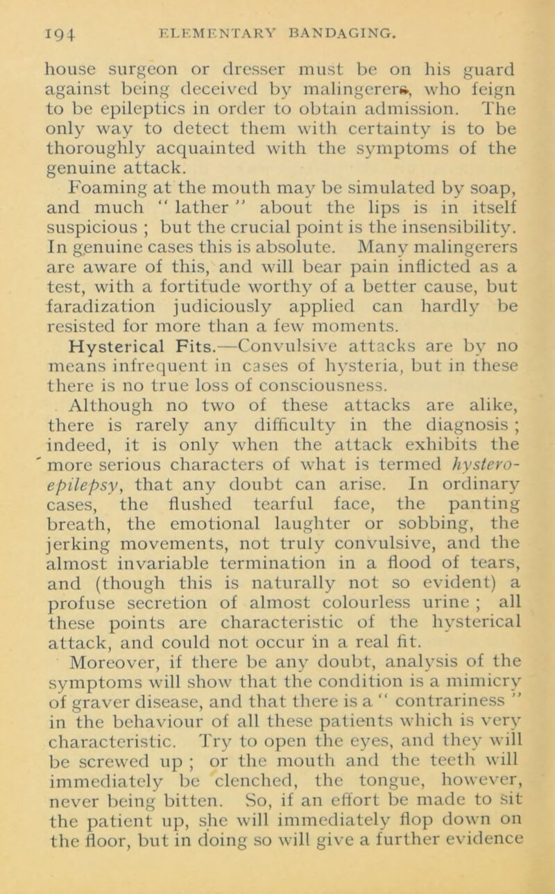 house surgeon or dresser must be on his guard against being deceived by malingerer*, who feign to be epileptics in order to obtain admission. The only way to detect them with certainty is to be thoroughly acquainted with the symptoms of the genuine attack. Foaming at the mouth may be simulated by soap, and much “ lather  about the lips is in itself suspicious ; but the crucial point is the insensibility. In genuine cases this is absolute. Many malingerers are aware of this, and will bear pain inflicted as a test, with a fortitude worthy of a better cause, but faradization judiciously applied can hardly be resisted for more than a few moments. Hysterical Fits.—Convulsive attacks are by no means infrequent in cases of hysteria, but in these there is no true loss of consciousness. Although no two of these attacks are alike, there is rarely any difficulty in the diagnosis ; indeed, it is only when the attack exhibits the more serious characters of what is termed hystero- epilepsy, that any doubt can arise. In ordinary cases, the flushed tearful face, the panting breath, the emotional laughter or sobbing, the jerking movements, not truly convulsive, and the almost invariable termination in a flood of tears, and (though this is naturally not so evident) a profuse secretion of almost colourless urine ; all these points are characteristic of the hysterical attack, and could not occur in a real fit. Moreover, if there be any doubt, analysis of the symptoms will show that the condition is a mimicry of graver disease, and that there is a “ contrariness ” in the behaviour of all these patients which is very characteristic. Try to open the eyes, and they will be screwed up ; or the mouth and the teeth will immediately be clenched, the tongue, however, never being bitten. So, if an effort be made to sit the patient up, she will immediately flop down on the floor, but in doing so will give a further evidence