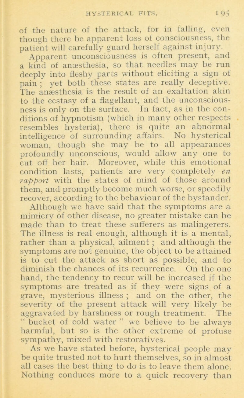 HYSTERICAL FITS. t95 of the nature of the attack, for in falling, even though there be apparent loss of consciousness, the patient will carefully guard herself against injury. Apparent unconsciousness is often present, and a kind of anaesthesia, so that needles may be run deeply into fleshy parts without eliciting a sign of pain ; yet both these states are really deceptive. The anaesthesia is the result of an exaltation akin to the ecstasy of a flagellant, and the unconscious- ness is only on the surface. In fact, as in the con- ditions of hypnotism (which in many other respects resembles hysteria), there is quite an abnormal intelligence of surrounding affairs. No hysterical woman, though she may be to all appearances profoundly unconscious, would allow any one to cut off her hair. Moreover, while this emotional condition lasts, patients are very completely en rapport with the states of mind of those around them, and promptly become much worse, or speedily recover, according to the behaviour of the bystander. Although we have said that the symptoms are a mimicry of other disease, no greater mistake can be made than to treat these sufferers as malingerers. The illness is real enough, although it is a mental, rather than a physical, ailment ; and although the symptoms are not genuine, the object to be attained is to cut the attack as short as possible, and to diminish the chances of its recurrence. On the one hand, the tendency to recur will be increased if the symptoms are treated as if they were signs of a grave, mysterious illness ; and on the other, the severity of the present attack will very likely be aggravated by harshness or rough treatment. The “ bucket of cold water ” we believe to be always harmful, but so is the other extreme of profuse sympathy, mixed with restoratives. As we have stated before, hysterical people may be quite trusted not to hurt themselves, so in almost all cases the best thing to do is to leave them alone. Nothing conduces more to a quick recovery than
