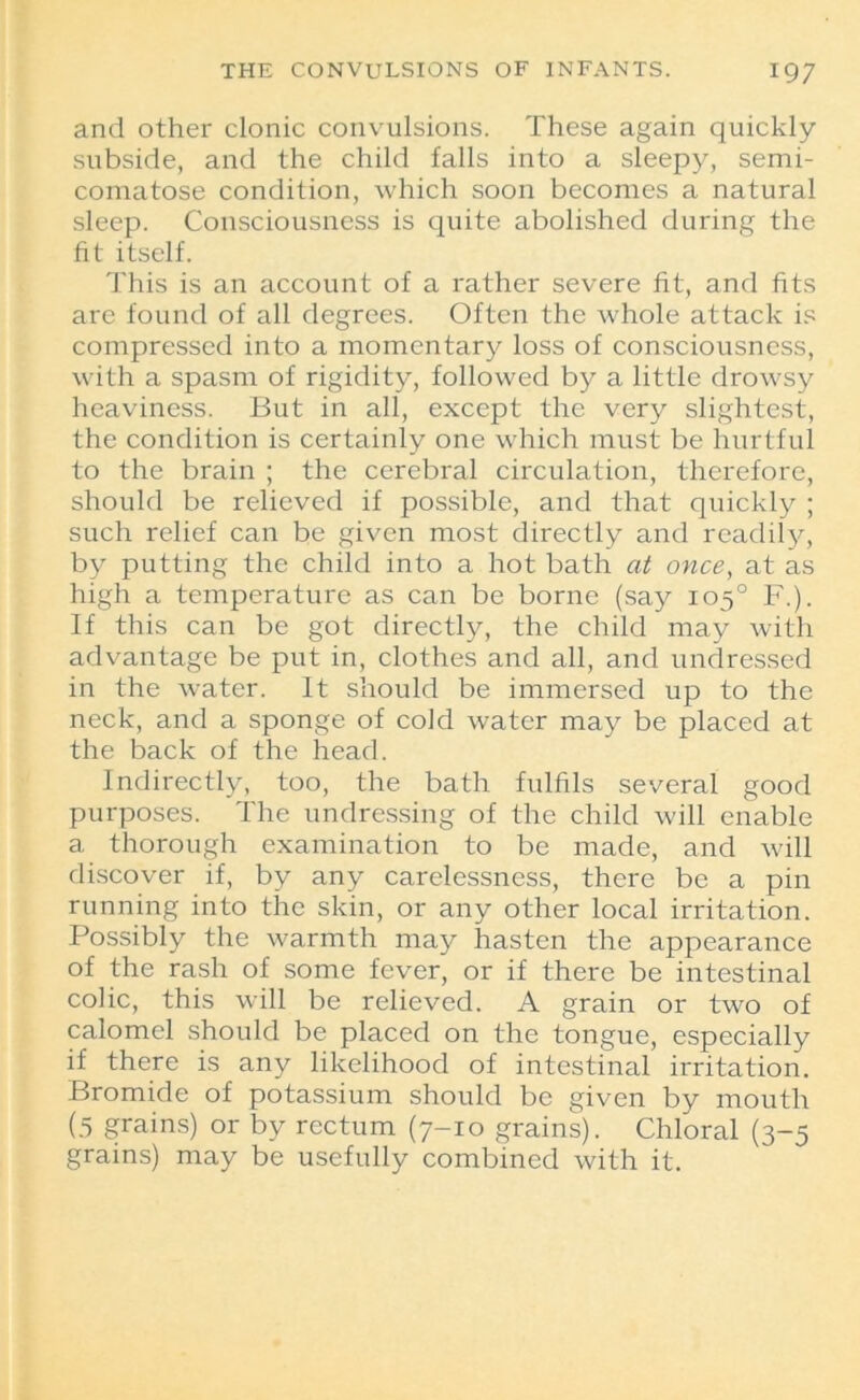 and other clonic convulsions. These again quickly subside, and the child falls into a sleepy, semi- comatose condition, which soon becomes a natural sleep. Consciousness is quite abolished during the fit itself. This is an account of a rather severe fit, and fits are found of all degrees. Often the whole attack is compressed into a momentary loss of consciousness, with a spasm of rigidity, followed by a little drowsy heaviness. But in all, except the very slightest, the condition is certainly one which must be hurtful to the brain ; the cerebral circulation, therefore, should be relieved if possible, and that quickly ; such relief can be given most directly and readily, by putting the child into a hot bath at once, at as high a temperature as can be borne (say 105° F.). If this can be got directly, the child may with advantage be put in, clothes and all, and undressed in the water. It should be immersed up to the neck, and a sponge of cold water may be placed at the back of the head. Indirectly, too, the bath fulfils several good purposes. The undressing of the child will enable a thorough examination to be made, and will discover if, by any carelessness, there be a pin running into the skin, or any other local irritation. Possibly the warmth may hasten the appearance of the rash of some fever, or if there be intestinal colic, this will be relieved. A grain or two of calomel should be placed on the tongue, especially if there is any likelihood of intestinal irritation. Bromide of potassium should be given by mouth (5 grains) or by rectum (7-10 grains). Chloral (3-5 grains) may be usefully combined with it.