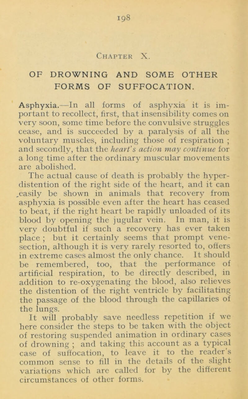 Chapter X. OF DROWNING AND SOME OTHER FORMS OF SUFFOCATION. Asphyxia.—In all forms of asphyxia it is im- portant to recollect, first, that insensibility comes on very soon, some time before the convulsive struggles cease, and is succeeded by a paralysis of all the voluntary muscles, including those of respiration ; and secondly, that the heart's action may continue for a long time after the ordinary muscular movements are abolished. The actual cause of death is probably the hyper- distention of the right side of the heart, and it can ..easily be shown in animals that recovery from asphyxia is possible even after the heart has ceased to beat, if the right heart be rapidly unloaded of its blood by opening the jugular vein. In man, it is very doubtful if such a recovery has ever taken place ; but it certainly seems that prompt vene- section, although it is very rarely resorted to, offers in extreme cases almost the only chance. It should be remembered, too, that the performance of artificial respiration, to be directly described, in addition to re-oxygenating the blood, also relieves the distention of the right ventricle by facilitating the passage of the blood through the capillaries of the lungs. It will probably save needless repetition if we here consider the steps to be taken with the object of restoring suspended animation in ordinary cases of drowning ; and taking this account as a typical case of suffocation, to leave it to the reader s common sense to fill in the details of the slight variations which arc called for by the different circumstances of other forms.