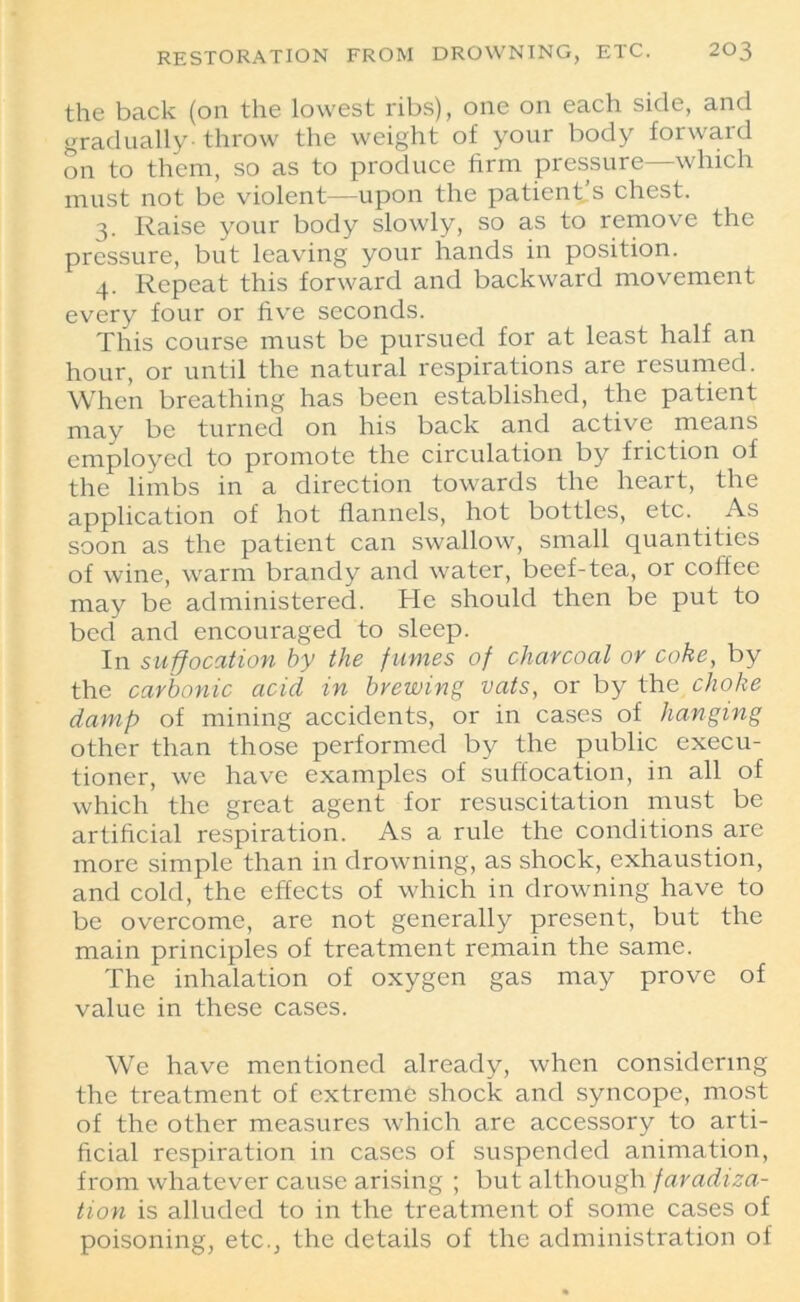 the back (on the lowest ribs), one on each side, and gradually throw the weight of your body forward on to them, so as to produce firm pressure—which must not be violent—upon the patient’s chest. 3. Raise your body slowly, so as to remove the pressure, but leaving your hands in position. 4. Repeat this forward and backward movement every four or five seconds. This course must be pursued for at least half an hour, or until the natural respirations are resumed. When breathing has been established, the patient may be turned on his back and active means employed to promote the circulation by friction of the limbs in a direction towards the heart, the application of hot flannels, hot bottles, etc. As soon as the patient can swallow, small quantities of wine, warm brandy and water, beef-tea, or coffee may be administered. He should then be put to bed and encouraged to sleep. In suffocation by the fumes of charcoal ov coke, by the carbonic acid in brewing vats, or by the choke damp of mining accidents, or in cases of hanging other than those performed by the public execu- tioner, we have examples of suffocation, in all of which the great agent for resuscitation must be artificial respiration. As a rule the conditions are more simple than in drowning, as shock, exhaustion, and cold, the effects of which in drowning have to be overcome, are not generally present, but the main principles of treatment remain the same. The inhalation of oxygen gas may prove of value in these cases. We have mentioned already, when considering the treatment of extreme shock and syncope, most of the other measures which are accessory to arti- ficial respiration in cases of suspended animation, from whatever cause arising ; but although faradiza- tion is alluded to in the treatment of some cases of poisoning, etc., the details of the administration of