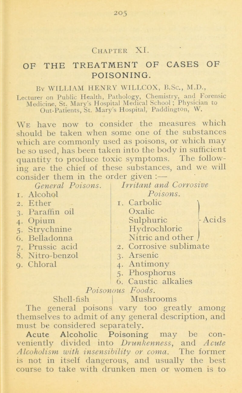 Chapter XI. OF THE TREATMENT OF CASES OF POISONING. By WILLIAM HENRY WILLCOX, B.Sc., M.D., Lecturer on Public Health, Pathology, Chemistry, and Forensic Medicine, St. Mary’s Hospital Medical School; Physician to Out-Patients, St. Mary’s Hospital, Paddington, W. We have now to consider the measures which should be taken when some one of the substances which are commonly used as poisons, or which may be so used, has been taken into the body in sufficient quantity to produce toxic symptoms. The follow- ing are the chief of these substances, and we will consider them in the order given General Poisons. Alcohol Ether Paraffin oil Opium Strychnine Belladonna Prussic acid Nitro-benzol Chloral Irritant and Corrosive Poisons. 1. Carbolic Oxalic Sulphuric -Acids Hydrochloric i Nitric and other ) 2. Corrosive sublimate 3. Arsenic 4. Antimony 5. Phosphorus 6. Caustic alkalies Poisonous Foods. Shell-fish | Mushrooms The general poisons vary too greatly among themselves to admit of any general description, and must be considered separately. Acute Alcoholic Poisoning may be con- veniently divided into Drunkenness, and Acute Alcoholism with insensibility or coma. The former is not in itself dangerous, and usually the best course to take with drunken men or women is to