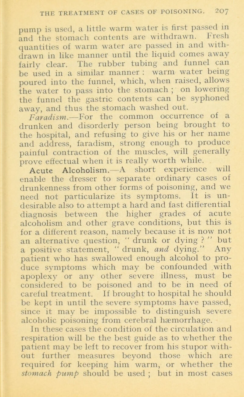 pump is used, a little warm water is first passed in and the stomach contents are withdrawn. Fresh quantities of warm water are passed in and with- drawn in like manner until the liquid comes away fairly clear. The rubber tubing and funnel can be used in a similar manner : warm water being poured into the funnel, which, when raised, allows the water to pass into the stomach ; on lowering the funnel the gastric contents can be syphoned away, and thus the stomach washed out. Faradism.—For the common occurrence of a drunken and disorderly person being brought to the hospital, and refusing to give his or her name and address, faradism, strong enough to produce painful contraction of the muscles, will generally prove effectual when it is really worth while. Acute Alcoholism.—A short experience will enable the dresser to separate ordinary cases of drunkenness from other forms of poisoning, and we need not particularize its symptoms. It is un- desirable also to attempt a hard and fast differential diagnosis between the higher grades of acute alcoholism and other grave conditions, but this is for a different reason, namely because it is now not an alternative question, “ drunk or dying ? ” but a positive statement, “ drunk, and dying. Any patient who has swallowed enough alcohol to pro- duce symptoms which may be confounded with apoplexy or any other severe illness, must be considered to be poisoned and to be in need of careful treatment. If brought to hospital he should be kept in until the severe symptoms have passed, since it may be impossible to distinguish severe alcoholic poisoning from cerebral haemorrhage. In these cases the condition of the circulation and respiration will be the best guide as to whether the patient may be left to recover from his stupor with- out further measures beyond those which are required for keeping him warm, or whether the stomach pump should be used ; but in most cases