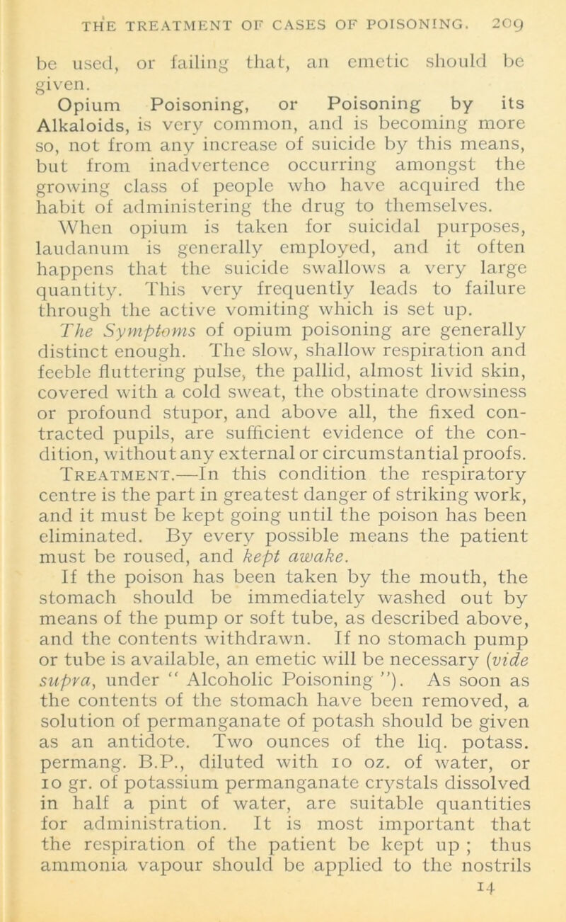 be used, or failing that, an emetic should be given. Opium Poisoning, or Poisoning by its Alkaloids, is very common, and is becoming more so, not from any increase of suicide by this means, but from inadvertence occurring amongst the growing class of people who have acquired the habit of administering the drug to themselves. When opium is taken for suicidal purposes, laudanum is generally employed, and it often happens that the suicide swallows a very large quantity. This very frequently leads to failure through the active vomiting which is set up. The Symptoms of opium poisoning are generally distinct enough. The slow, shallow respiration and feeble fluttering pulse, the pallid, almost livid skin, covered with a cold sweat, the obstinate drowsiness or profound stupor, and above all, the fixed con- tracted pupils, are sufficient evidence of the con- dition, without any external or circumstantial proofs. Treatment.—In this condition the respiratory centre is the part in greatest danger of striking work, and it must be kept going until the poison has been eliminated. By every possible means the patient must be roused, and kept awake. If the poison has been taken by the mouth, the stomach should be immediately washed out by means of the pump or soft tube, as described above, and the contents withdrawn. If no stomach pump or tube is available, an emetic will be necessary (vide supra, under  Alcoholic Poisoning ”). As soon as the contents of the stomach have been removed, a solution of permanganate of potash should be given as an antidote. Two ounces of the liq. potass, permang. B.P., diluted with io oz. of water, or io gr. of potassium permanganate crystals dissolved in half a pint of water, are suitable quantities for administration. It is most important that the respiration of the patient be kept up ; thus ammonia vapour should be applied to the nostrils 14