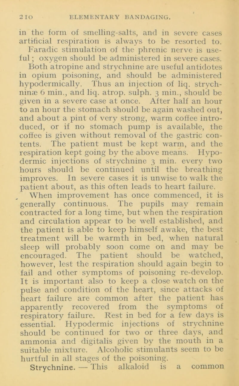 in the form of smelling-salts, and in severe cases artificial respiration is always to be resorted to. Faradic stimulation of the phrenic nerve is use- ful ; oxygen should be administered in severe cases. Both atropine and strychnine are useful antidotes in opium poisoning, and should be administered hypodermically. Thus an injection of liq. strych- ninae 6 min., and liq. atrop. sulph. 3 min., should be given in a severe case at once. After half an hour to an hour the stomach should be again washed out, and about a pint of very strong, warm coffee intro- duced, or if no stomach pump is available, the coffee is given without removal of the gastric con- tents. The patient must be kept warm, and the respiration kept going by the above means. Hypo- dermic injections of strychnine 3 min. every two hours should be continued until the breathing improves. In severe cases it is unwise to walk the patient about, as this often leads to heart failure. When improvement has once commenced, it is generally continuous. The pupils may remain contracted for a long time, but when the respiration and circulation appear to be well established, and the patient is able to keep himself awake, the best treatment will be warmth in bed, when natural sleep will probably soon come on and may be encouraged. The patient should be watched, however, lest the respiration should again begin to fail and other symptoms of poisoning re-develop. It is important also to keep a close watch on the pulse and condition of the heart, since attacks of heart failure are common after the patient has apparently recovered from the symptoms of respiratory failure. Rest in bed for a few days is essential. Hypodermic injections of strychnine should be continued for two or three days, and ammonia and digitalis given by the mouth in a suitable mixture. Alcoholic stimulants seem to be hurtful in all stages of the poisoning. Strychnine. — This alkaloid is a common