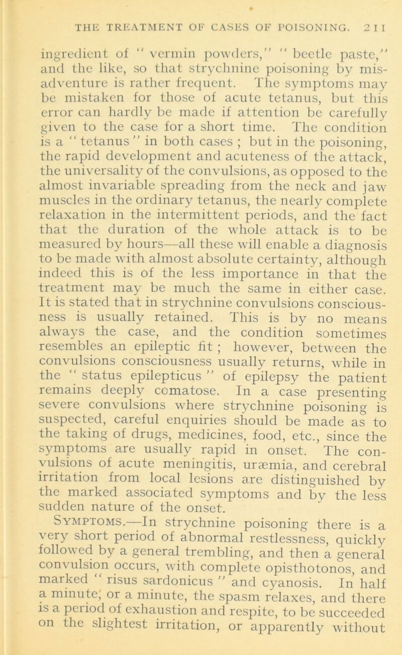 ingredient of “ vermin powders, “ beetle paste,” and the like, so that strychnine poisoning by mis- adventure is rather frequent. The symptoms may be mistaken for those of acute tetanus, but this error can hardly be made if attention be carefully given to the case for a short time. The condition is a “ tetanus  in both cases ; but in the poisoning, the rapid development and acuteness of the attack, the universality of the convulsions, as opposed to the almost invariable spreading from the neck and jaw muscles in the ordinary tetanus, the nearly complete relaxation in the intermittent periods, and the fact that the duration of the whole attack is to be measured by hours-—all these will enable a diagnosis to be made with almost absolute certainty, although indeed this is of the less importance in that the treatment may be much the same in either case. It is stated that in strychnine convulsions conscious- ness is usually retained. This is by no means always the case, and the condition sometimes resembles an epileptic fit ; however, between the convulsions consciousness usually returns, while in the “ status epilepticus  of epilepsy the patient remains deeply comatose. In a case presenting severe convulsions where strychnine poisoning is suspected, careful enquiries should be made as to the taking of drugs, medicines, food, etc., since the symptoms are usually rapid in onset. The con- vulsions of acute meningitis, uraemia, and cerebral irritation from local lesions are distinguished by the marked associated symptoms and by the less sudden nature of the onset. Symptoms.—In strychnine poisoning there is a very short period of abnormal restlessness, quickly followed by a general trembling, and then a general convulsion occurs, with complete opisthotonos, and marked risus sardonicus  and cyanosis. In half a minute, or a minute, the spasm relaxes, and there is a period of exhaustion and respite, to be succeeded on the slightest irritation, or apparently without