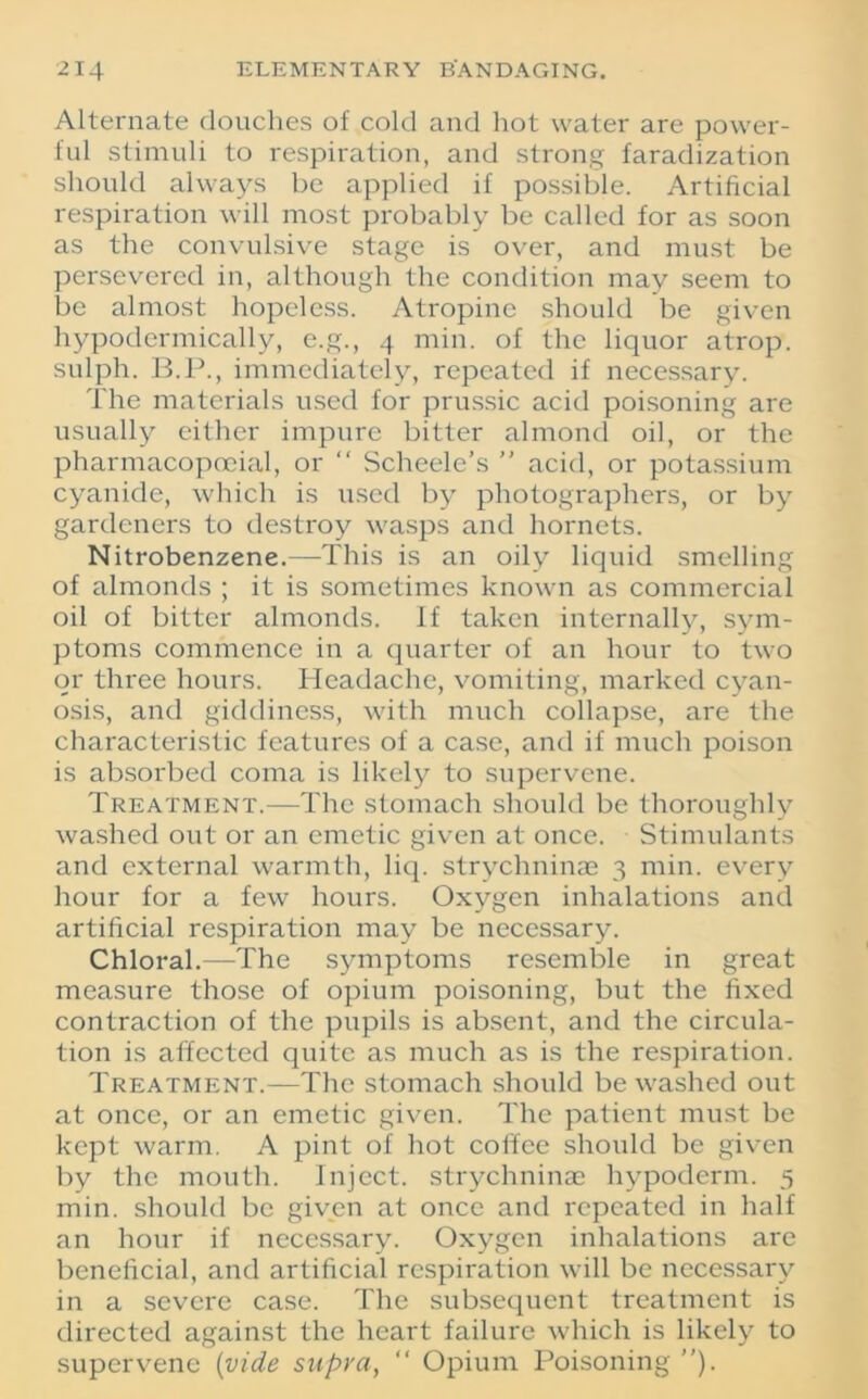 Alternate douches of cold and hot water are power- ful stimuli to respiration, and strong faradization should always be applied if possible. Artificial respiration will most probably be called for as soon as the convulsive stage is over, and must be persevered in, although the condition may seem to be almost hopeless. Atropine should be given hypodermically, e.g., 4 min. of the liquor atrop. sulph. B.P., immediately, repeated if necessary. The materials used for prussic acid poisoning are usually either impure bitter almond oil, or the pharmacopoeial, or “ Scheele’s ” acid, or potassium cyanide, which is used by photographers, or by gardeners to destroy wasps and hornets. Nitrobenzene.—This is an oily liquid smelling of almonds ; it is sometimes known as commercial oil of bitter almonds. If taken internally, sym- ptoms commence in a quarter of an hour to two or three hours. Headache, vomiting, marked cyan- osis, and giddiness, with much collapse, are the characteristic features of a case, and if much poison is absorbed coma is likely to supervene. Treatment.—The stomach should be thoroughly washed out or an emetic given at once. Stimulants and external warmth, liq. strychninae 3 min. every hour for a few hours. Oxygen inhalations and artificial respiration may be necessary. Chloral.—The symptoms resemble in great measure those of opium poisoning, but the fixed contraction of the pupils is absent, and the circula- tion is affected quite as much as is the respiration. Treatment.—The stomach should be washed out at once, or an emetic given. The patient must be kept warm. A pint of hot coffee should be given by the mouth. Inject, strychninae hypoderm. 5 min. should be given at once and repeated in half an hour if necessary. Oxygen inhalations are beneficial, and artificial respiration will be necessary in a severe case. The subsequent treatment is directed against the heart failure which is likely to supervene (vide supra, “ Opium Poisoning ”).