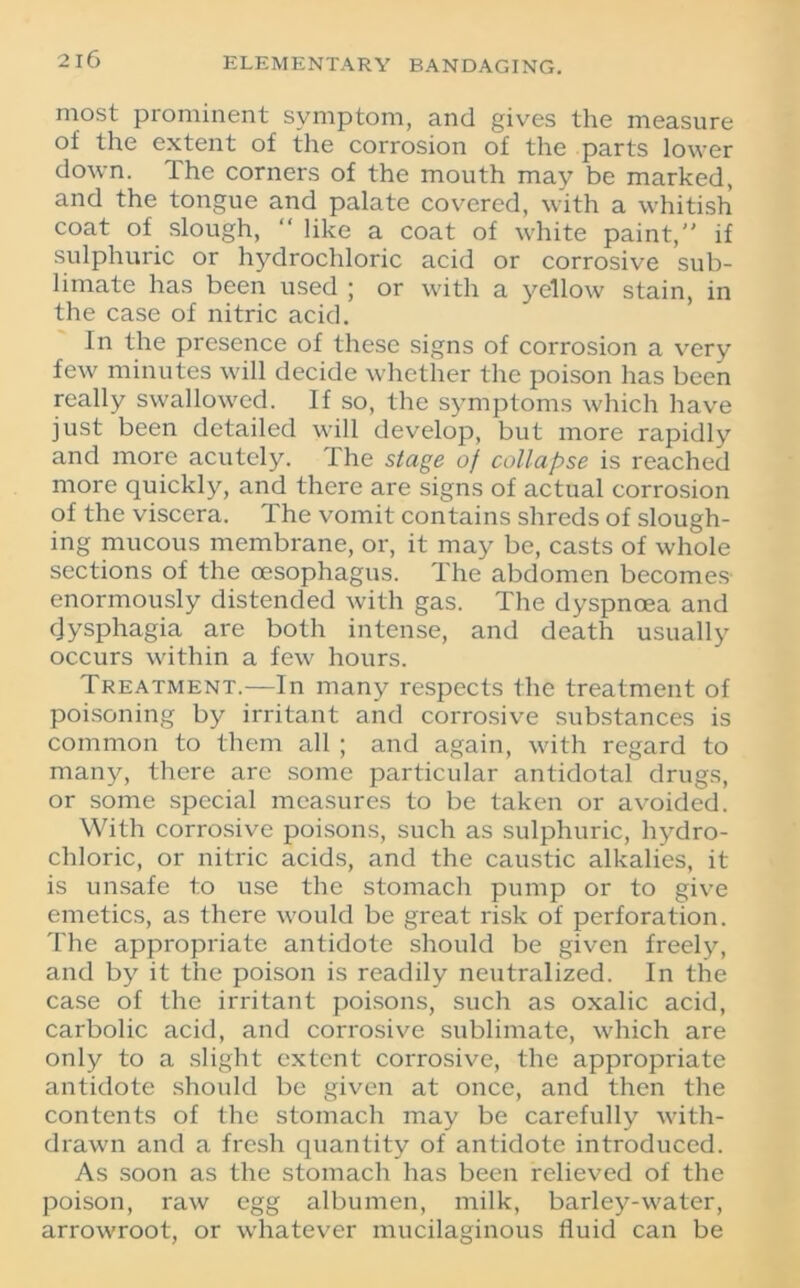 most prominent symptom, and gives the measure of the extent of the corrosion of the parts lower down, the corners of the mouth may be marked, and the tongue and palate covered, with a whitish coat of slough, “ like a coat of white paint, if sulphuric or hydrochloric acid or corrosive sub- limate has been used ; or with a yellow stain, in the case of nitric acid. In the presence of these signs of corrosion a very few minutes will decide whether the poison has been really swallowed. If so, the symptoms which have just been detailed will develop, but more rapidly and more acutely. The stage of collapse is reached more quickly, and there are signs of actual corrosion of the viscera. The vomit contains shreds of slough- ing mucous membrane, or, it may be, casts of whole sections of the oesophagus. The abdomen becomes enormously distended with gas. The dyspnoea and dysphagia are both intense, and death usually occurs within a few hours. Treatment.—In many respects the treatment of poisoning by irritant and corrosive substances is common to them all ; and again, with regard to many, there are some particular antidotal drugs, or some special measures to be taken or avoided. With corrosive poisons, such as sulphuric, hydro- chloric, or nitric acids, and the caustic alkalies, it is unsafe to use the stomach pump or to give emetics, as there would be great risk of perforation. The appropriate antidote should be given freely, and by it the poison is readily neutralized. In the case of the irritant poisons, such as oxalic acid, carbolic acid, and corrosive sublimate, which are only to a slight extent corrosive, the appropriate antidote should be given at once, and then the contents of the stomach may be carefully with- drawn and a fresh quantity of antidote introduced. As soon as the stomach has been relieved of the poison, raw egg albumen, milk, barley-water, arrowroot, or whatever mucilaginous fluid can be