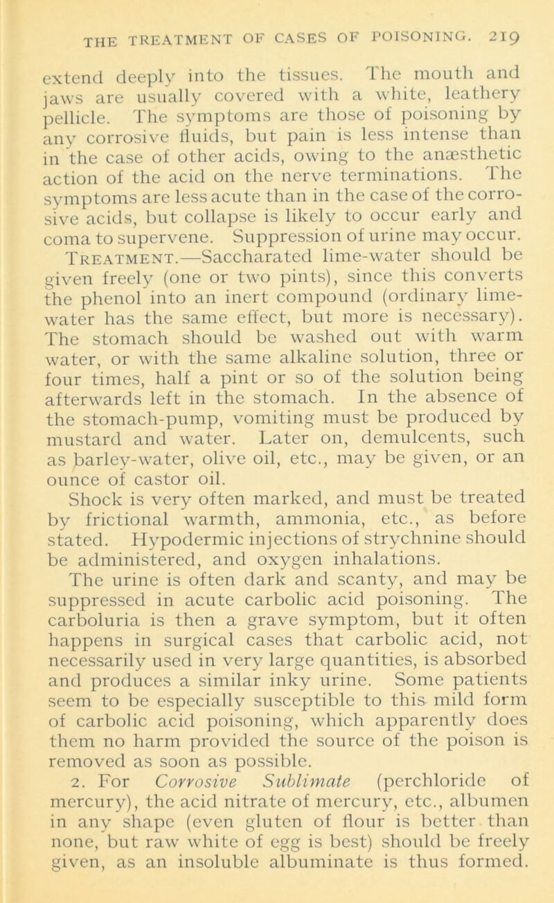 extend deeply into the tissues. The mouth and jaws are usually covered with a white, leathery pellicle. The symptoms are those of poisoning by any corrosive fluids, but pain is less intense than in the case of other acids, owing to the anaesthetic action of the acid on the nerve terminations. The symptoms are less acute than in the case of the corro- sive acids, but collapse is likely to occur early and coma to supervene. Suppression of urine may occur. Treatment.—Saccharated lime-water should be given freely (one or two pints), since this converts the phenol into an inert compound (ordinary lime- water has the same effect, but more is necessary). The stomach should be washed out with warm water, or with the same alkaline solution, three or four times, half a pint or so of the solution being afterwards left in the stomach. In the absence of the stomach-pump, vomiting must be produced by mustard and water. Later on, demulcents, such as barley-water, olive oil, etc., may be given, or an ounce of castor oil. Shock is very often marked, and must be treated by frictional warmth, ammonia, etc., as before stated. Hypodermic injections of strychnine should be administered, and oxygen inhalations. The urine is often dark and scanty, and may be suppressed in acute carbolic acid poisoning. The carboluria is then a grave symptom, but it often happens in surgical cases that carbolic acid, not necessarily used in very large quantities, is absorbed and produces a similar inky urine. Some patients seem to be especially susceptible to this mild form of carbolic acid poisoning, which apparently does them no harm provided the source of the poison is removed as soon as possible. 2. For Corrosive Sublimate (perchloride of mercury), the acid nitrate of mercury, etc., albumen in any shape (even gluten of flour is better than none, but raw white of egg is best) should be freely given, as an insoluble albuminate is thus formed.