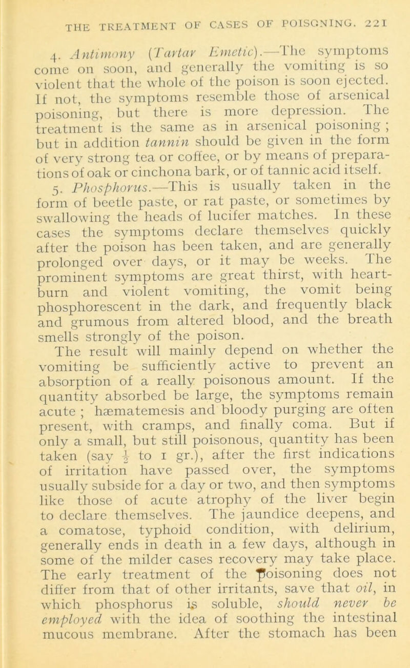 4. Antimony (Tartar Emetic).—The symptoms come on soon, and generally the vomiting is so violent that the whole of the poison is soon ejected. If not, the symptoms resemble those of arsenical poisoning, but there is more depression. The treatment is the same as in arsenical poisoning ; but in addition tannin should be given in the form of very strong tea or coffee, or by means of prepara- tions of oak or cinchona bark, or of tannic acid itself. 5. Phosphorus.—This is usually taken in the form of beetle paste, or rat paste, or sometimes by swallowing the heads of lucifer matches. In these cases the symptoms declare themselves quickly after the poison has been taken, and are generally prolonged over days, or it may be weeks. I he prominent symptoms are great thirst, with heart- burn and violent vomiting, the vomit being phosphorescent in the dark, and frequently black and grumous from altered blood, and the breath smells strongly of the poison. The result will mainly depend on whether the vomiting be sufficiently active to prevent an absorption of a really poisonous amount. If the quantity absorbed be large, the symptoms remain acute ; hasmatemesis and bloody purging are often present, with cramps, and finally coma. But if only a small, but still poisonous, quantity has been taken (say \ to 1 gr.), after the first indications of irritation have passed over, the symptoms usually subside for a day or two, and then symptoms like those of acute atrophy of the liver begin to declare themselves. The jaundice deepens, and a comatose, typhoid condition, with delirium, generally ends in death in a few days, although in some of the milder cases recovery may take place. The early treatment of the poisoning does not differ from that of other irritants, save that oil, in which phosphorus is soluble, should never be employed with the idea of soothing the intestinal mucous membrane. After the stomach has been