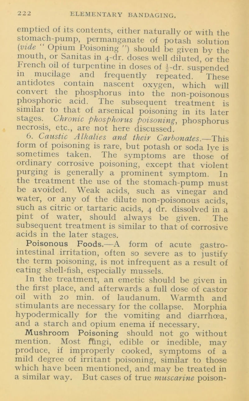 emptied of its contents, either naturally or with the stomach-pump, permanganate of potash solution [vide “ Opium Poisoning ”) should be given by the mouth, or Sanitas in 4-dr. doses well diluted, or the French oil of turpentine in doses of 1-dr. suspended in mucilage and frequently repeated. These antidotes contain nascent oxygen, which will convert the phosphorus into the non-poisonous phosphoric acid. The subsequent treatment is similar to that of arsenical poisoning in its later stages. Chronic phosphorus poisoning, phosphorus necrosis, etc., are not here discussed. 6. Caustic Alkalies and their Carbonates.—This form of poisoning is rare, but potash or soda lye is sometimes taken. The symptoms are those of ordinary corrosive poisoning, except that violent purging is generally a prominent symptom. In the treatment the use of the stomach-pump must be avoided. Weak acids, such as vinegar and water, or any of the dilute non-poisonous acids, such as citric or tartaric acids, 4 dr. dissolved in a pint of water, should always be given. The subsequent treatment is similar to that of corrosive acids in the later stages. Poisonous Foods.—A form of acute gastro- intestinal irritation, often so severe as to justify the term poisoning, is not infrequent as a result of eating shell-fish, especially mussels. In the treatment, an emetic should be given in the first place, and afterwards a full dose of castor oil with 20 min. of laudanum. Warmth and stimulants are necessary for the collapse. Morphia hypodermically for the vomiting and diarrhoea, and a starch and opium enema if necessary. Mushroom Poisoning should not go without mention. Most ftmgi, edible or inedible, may produce, if improperly cooked, symptoms of a mild degree of irritant poisoning, similar to those which have been mentioned, and may be treated in a similar way. But cases of true muscarine poison-