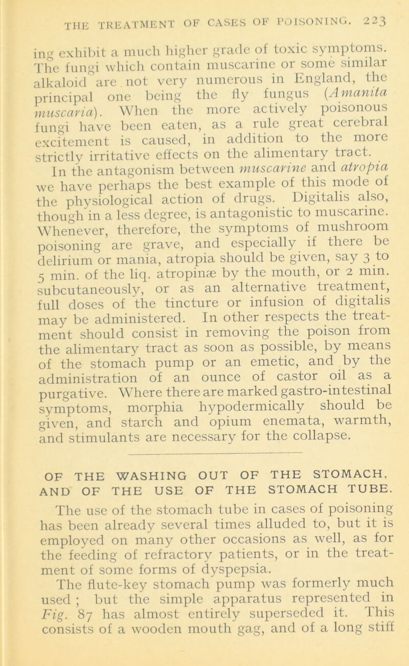 ing exhibit a much higher grade of toxic symptoms. The fungi which contain muscarine 01 some similar alkaloid are not very numerous in England, the principal one being the fly fungus (.Amanita tnuscaria). When the more actively poisonous fungi have been eaten, as a rule great cerebral excitement is caused, in addition to the more strictly irritative effects on the alimentary tract. In the antagonism between muscarine and atropia we have perhaps the best example of this mode of the physiological action of drugs. Digitalis also, though in a less degree, is antagonistic to muscarine. Whenever, therefore, the symptoms of mushroom poisoning are grave, and especially if there be delirium or mania, atropia should be given, say 3 to 5 min. of the liq. atropinae by the mouth, or 2 min. subcutaneously, or as an alternative treatment, full doses of the tincture or infusion of digitalis may be administered. In other respects the treat- ment should consist in removing the poison from the alimentary tract as soon as possible, by means of the stomach pump or an emetic, and by the administration of an ounce of castor oil as a purgative. Where there are marked gastro-intestinal symptoms, morphia hypodermically should be given, and starch and opium enemata, warmth, and stimulants are necessary for the collapse. OF THE WASHING OUT OF THE STOMACH, AND OF THE USE OF THE STOMACH TUBE. The use of the stomach tube in cases of poisoning has been already several times alluded to, but it is employed on many other occasions as well, as for the feeding of refractory patients, or in the treat- ment of some forms of dyspepsia. The flute-key stomach pump was formerly much used ; but the simple apparatus represented in Fig. 87 has almost entirely superseded it. This consists of a wooden mouth gag, and of a long stiff
