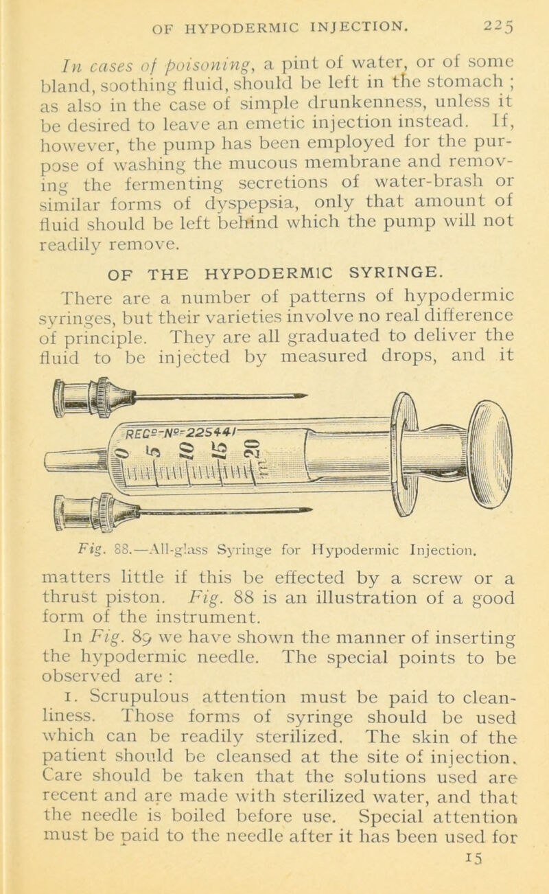 In cases of poisoning, a pint of water, or of some bland, soothing fluid, should be left in the stomach ; as also in the case of simple drunkenness, unless it be desired to leave an emetic injection instead. If, however, the pump has been employed for the pur- pose of washing the mucous membrane and remov- ing the fermenting secretions of water-brash or similar forms of dyspepsia, only that amount of fluid should be left behind which the pump will not readily remove. OF THE HYPODERMIC SYRINGE. There are a number of patterns of hypodermic syringes, but their varieties involve no real difference of principle. They are all graduated to deliver the fluid to be injected by measured drops, and it Fig. 88.—All-glass Syringe for Hypodermic Injection. matters little if this be effected by a screw or a thrust piston. Fig. 88 is an illustration of a good form of the instrument. In Fig. 89 we have shown the manner of inserting the hypodermic needle. The special points to be observed are : 1. Scrupulous attention must be paid to clean- liness. Those forms of syringe should be used which can be readily sterilized. The skin of the patient should be cleansed at the site of injection. Care should be taken that the solutions used are recent and are made with sterilized water, and that the needle is boiled before use. Special attention must be paid to the needle after it has been used for 15