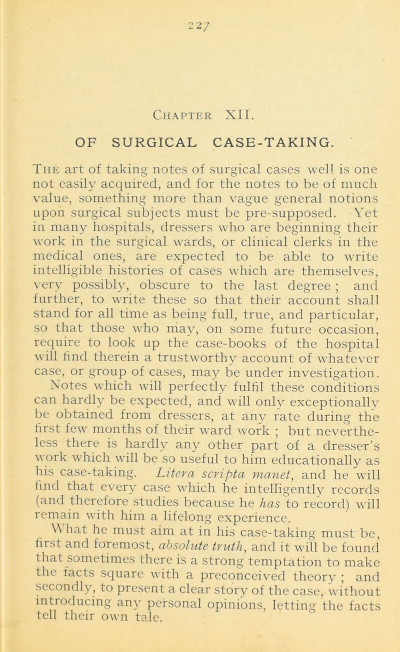 22 7 Chapter XII. OF SURGICAL CASE-TAKING. The art of taking notes of surgical cases well is one not easily acquired, and for the notes to be of much value, something more than vague general notions upon surgical subjects must be pre-supposed. Yet in many hospitals, dressers who are beginning their work in the surgical wards, or clinical clerks in the medical ones, are expected to be able to write intelligible histories of cases which are themselves, very possibly, obscure to the last degree ; and further, to write these so that their account shall stand for all time as being full, true, and particular, so that those who may, on some future occasion, require to look up the case-books of the hospital will find therein a trustworthy account of whatever case, or group of cases, may be under investigation. Notes which will perfectly fulfil these conditions can hardly be expected, and will only exceptionally be obtained from dressers, at any rate during the first few months of their ward work j but neverthe- less there is hardly any other part of a dresser's work which will be so useful to him educationally as his case-taking. Litera scripta manet, and he will find that every case which he intelligently records (and therefore studies because he has to record) will remain with him a lifelong experience. W hat he must aim at in his case-taking must be, first and foremost, absolute tvuth, and it will be found that sometimes there is a strong temptation to make the facts square with a preconceived theory ; and secondly, to present a clear story of the case, without introducing any personal opinions, letting the facts tell their own tale.