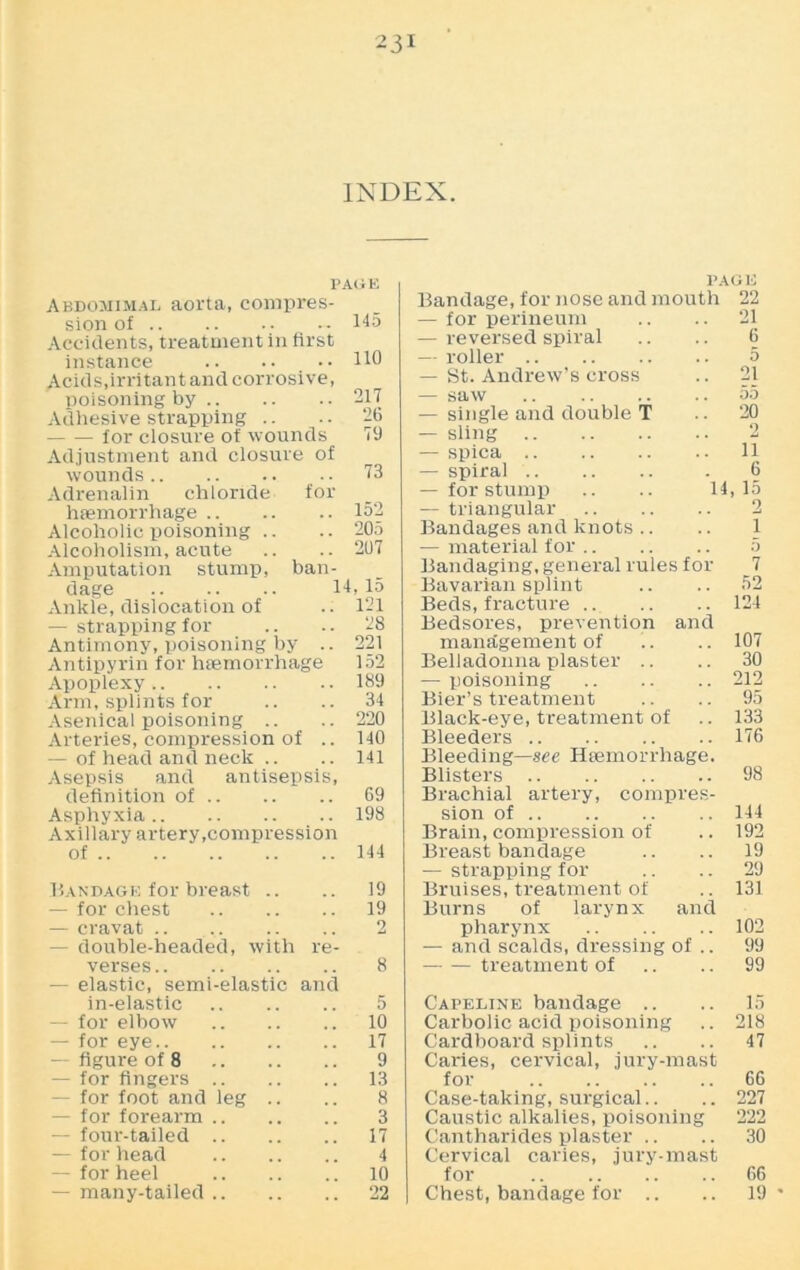 INDEX. PAGE Abdomimal aorta, compres- sion of •• 145 Accidents, treatment in first instance 110 Acids,irritant and corrosive, poisoning by 217 Adhesive strapping .. .. 26 for closure of wounds 79 Adjustment and closure of wounds 73 Adrenalin chloride for haemorrhage 152 Alcoholic poisoning .. .. 205 Alcoholism, acute .. .. 207 Amputation stump, ban- dage 14,15 Ankle, dislocation of .. 121 — strapping for .. .. 28 Antimony, poisoning by .. 221 Antipyrin for haemorrhage 152 Apoplexy 189 Arm, splints for .. .. 34 Asenical poisoning .. .. 220 Arteries, compression of .. 140 — of head and neck .. .. 141 Asepsis and antisepsis, definition of 69 Asphyxia 198 Axillary artery,compression of 144 Bandage for breast .. .. 19 — for chest 19 — cravat .. 2 — double-headed, with re- verses 8 — elastic, semi-elastic and in-elastic 5 — for elbow 10 — for eye 17 -- figure of 8 9 — for fingers 13 — for foot and leg .. .. 8 — for forearm 3 — four-tailed 17 — for head 4 — for heel 10 — many-tailed 22 PAGE Bandage, for nose and mouth 22 — for perineum .. .. 21 — reversed spiral .. .. 6 — roller 5 — St. Andrew’s cross .. 21 — saw 55 — single and double T .. 20 — sling 2 — spica 11 — spiral . 6 — for stump .. .. 14,15 — triangular 2 Bandages and knots .. .. 1 — material for 5 Bandaging, general rules for 7 Bavarian splint .. .. 52 Beds, fracture .. .. .. 124 Bedsores, prevention and management of .. .. 107 Belladonna plaster .. .. 30 — poisoning 212 Bier’s treatment .. .. 95 Black-eye, treatment of .. 133 Bleeders 176 Bleeding—see Haemorrhage. Blisters 98 Brachial artery, compres- sion of 144 Brain, compression of .. 192 Breast bandage .. .. 19 — strapping for .. .. 29 Bruises, treatment of .. 131 Burns of larynx and pharynx 102 — and scalds, dressing of .. 99 treatment of .. .. 99 Capeline bandage .. .. 15 Carbolic acid poisoning .. 218 Cardboard splints .. .. 47 Caries, cervical, jury-mast for 66 Case-taking, surgical.. .. 227 Caustic alkalies, poisoning 222 Cantharides plaster .. .. 30 Cervical caries, jury-mast for 66 Chest, bandage for .. .. 19