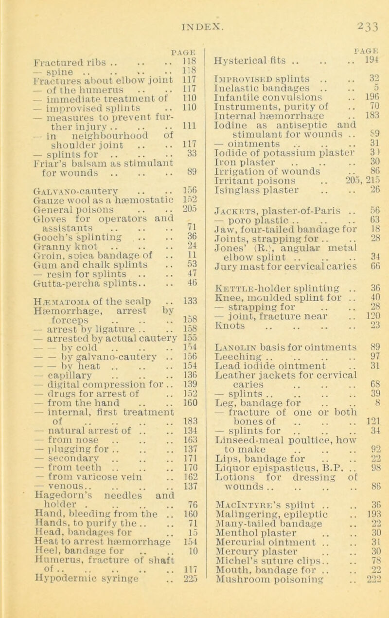 r. Fractured ribs — spine .. .. Fractures about elbow joint — of the humerus — immediate treatment of — improvised splints — measures to prevent fur- ther injury — in neighbourhood of shoulder joint — splints for Friar’s balsam as stimulant for wounds GALVANO-cautery Gauze wool as a haemostatic General poisons Gloves for operators and assistants Gooch’s splinting Granny knot Groin, spica bandage of Gum and chalk splints — resin for splints Gutta-percha splints.. Hematoma of the scalp Haemorrhage, arrest by forceps — arrest by ligature .. — arrested by actual cautery by cold by galvano-cautery .. by heat — capillary — digital compression for .. — drugs for arrest of —- from the hand — internal, first treatment of — natural arrest of .. — from nose — plugging for — secondary — from teeth — from varicose vein — venous Hagedorn’s needles and holder . Hand, bleeding from the .. Hands, to purify the .. Head, bandages for Heat to arrest haemorrhage Heel, bandage for Humerus, fracture of shaft of Hypodermic syringe i'Ab r. Hysterical fits 194 Improvised splints .. .. 32 Inelastic bandages .. .. 5 Infantile convulsions .. 196 Instruments, purity of 70 Internal haemorrhage .. 183 Iodine as antiseptic and stimulant for wounds .. 89 — ointments 31 Iodide of potassium plaster 3 ) Iron plaster .. .. .. 30 Irrigation of wounds .. 86 Irritant poisons .. 205,215 Isinglass plaster .. .. 26 Jackets, plaster-of-Paris .. 56 — poro plastic 63 Jaw, four-tailed bandage for 18 Joints, strapping for .. .. 28 Jones’ (R.\ angular metal elbow splint 34 Jury mast for cervical caries 66 Kettle-holder splinting .. 36 Knee, moulded splint for .. 40 — strapping for .. .. 28 — joint, fracture near .. 120 Knots 23 Lanolin basis for ointments 89 Leeching 97 Lead iodide ointment .. 31 Leather jackets for cervical caries 68 — splints 39 Leg, bandage for .. .. 8 — fracture of one or both bones of 121 — splints for 34 Linseed-meal poultice, how to make 92 Lips, bandage for .. .. 22 Liquor epispasticus, B.P, .. 98 Lotions for dressing of wounds 86 MacIntyre’s spiint .. .. 36 Malingering, epileptic .. 193 Many-tailed bandage .. 22 Menthol plaster .. .. 30 Mercurial ointment .. .. 31 Mercury plaster .. .. 30 Michel’s suture clips.. .. 78 Mouth, bandage for .. .. 22 Mushroom poisoning .. 222 AGE 118 118 117 117 110 110 ill 117 33 89 156 152 205 71 36 24 11 53 47 46 133 158 158 155 154 156 154 136 139 152 160 183 134 163 137 171 170 162 137 76 160 71 15 154 10 117 225
