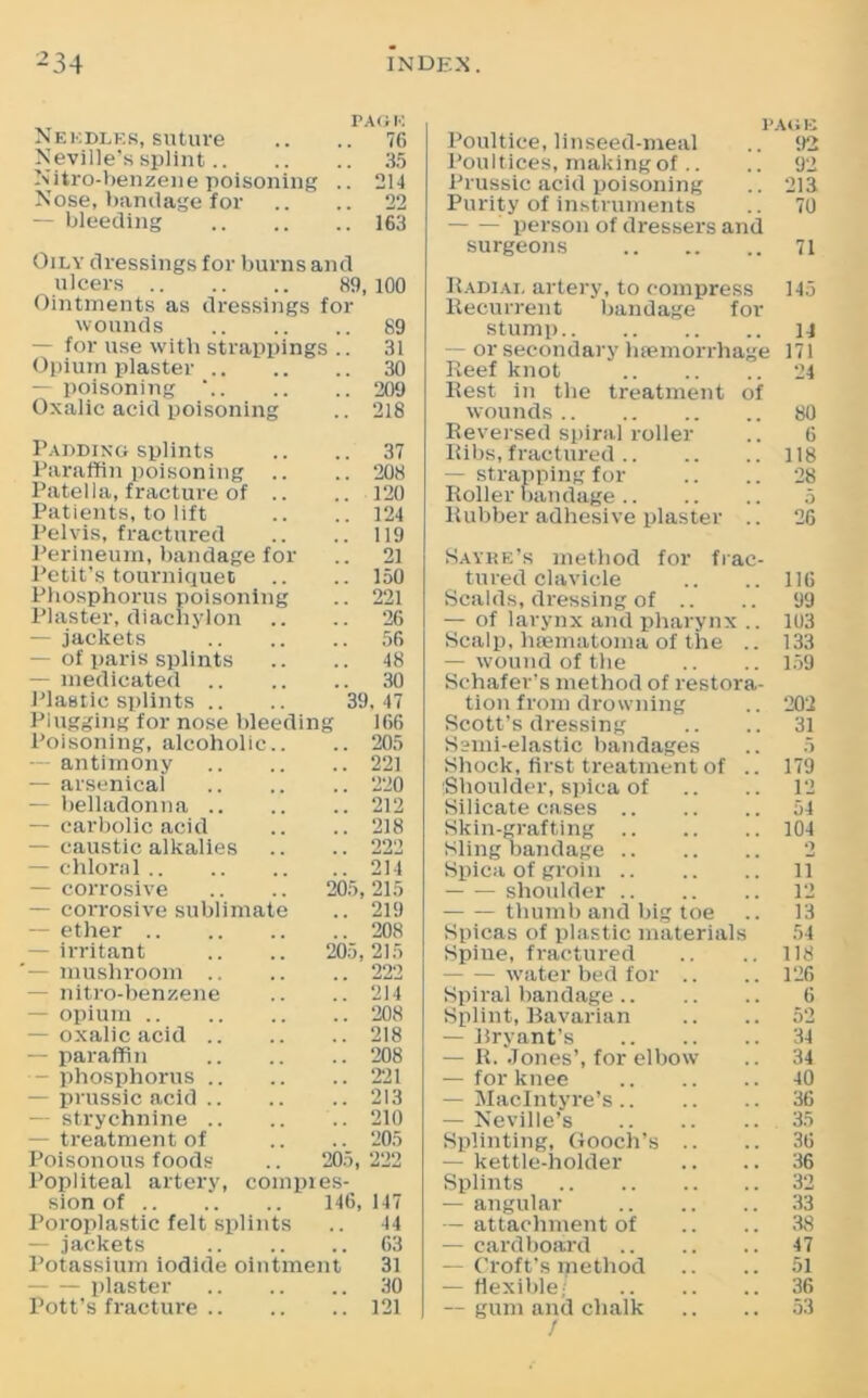 Needles, suture PAGE .. 76 Neville’s splint.. .. 35 Nitro-benzene poisoning .. 214 Nose, bandage for 22 — bleeding . 163 Oily dressings for burns and ulcers 89. 100 Ointments as dressings for wounds .. 89 — for use with strappings .. 31 Opium plaster .. .. 30 poisoning .. 209 Oxalic acid poisoning .. 218 Padding splints .. 37 Paraffin poisoning .. .. 208 Patella, fracture of .. .. 120 Patients, to lift .. 124 Pelvis, fractured .. 119 Perineum, bandage for .. 21 Petit’s tourniquet .. 150 Phosphorus poisoning .. 221 Plaster, diachylon .. 26 — jackets .. 56 of paris splints .. 48 — medicated .. .. 30 Plastic splints .. 39. 47 Plugging for nose bleedin g 166 Poisoning, alcoholic.. .. 205 — antimony .. 221 — arsenical .. 220 — belladonna .. .. 212 — carbolic acid .. 218 - caustic alkalies 222 — chloral ” 214 - corrosive 205, 215 — corrosive sublimate .. 219 — ether .. 208 - irritant 205, 215 '— mushroom .. 222 nitro-benzene 214 opium .. 208 - oxalic acid .. .. 218 — paraffin .. 208 - phosphorus .. .. 221 - prussic acid .. 213 strychnine .. .. 210 - treatment of .. 205 Poisonous foods 205, 222 Popliteal artery, coinpres- sion of 146, 147 Poroplastic felt splints 44 — jackets .. 63 Potassium iodide ointment 31 — plaster .. 30 Pott’s fracture .. .. 121 page Poultice, linseed-meal .. 92 Poultices, making of .. .. 92 Prussic acid poisoning .. 213 Purity of instruments .. 70 person of dressers and surgeons 71 Radial artery, to compress 145 Recurrent bandage for stump u — or secondary haemorrhage 171 Reef knot 24 Rest in the treatment of wounds 80 Reversed spiral roller .. 6 Ribs, fractured 118 — strapping for .. .. 28 Roller bandage 5 Rubber adhesive plaster .. 26 Sayke’s method for frac- tured clavicle .. .. 116 Scalds, dressing of .. .. 99 — of larynx and pharynx .. 103 Scalp, heematoma of the .. 133 — wound of the .. .. 159 Schafer’s method of restora- tion from drowning .. 202 Scott’s dressing .. .. 31 Semi-elastic bandages .. 5 Shock, first treatment of .. 179 Shoulder, spica of .. .. 12 Silicate cases 54 Skin-grafting 104 Sling bandage 2 Spica of groin 11 shoulder 12 thumb and big toe .. 13 Spicas of plastic materials 54 Spine, fractured .. .. 118 - water bed for .. .. 126 Spiral bandage 6 Splint, Bavarian .. .. 52 — Bryant’s 34 — R. Jones’, for elbow .. 34 — for knee 40 — MacIntyre’s 36 — Neville’s 35 Splinting, Gooch’s .. .. 36 — kettle-holder .. .. 36 Splints 32 — angular 33 — attachment of .. .. 38 — cardboard 47 — Croft’s method .. .. 51 — flexible; 36 — gum and chalk .. .. 53 /