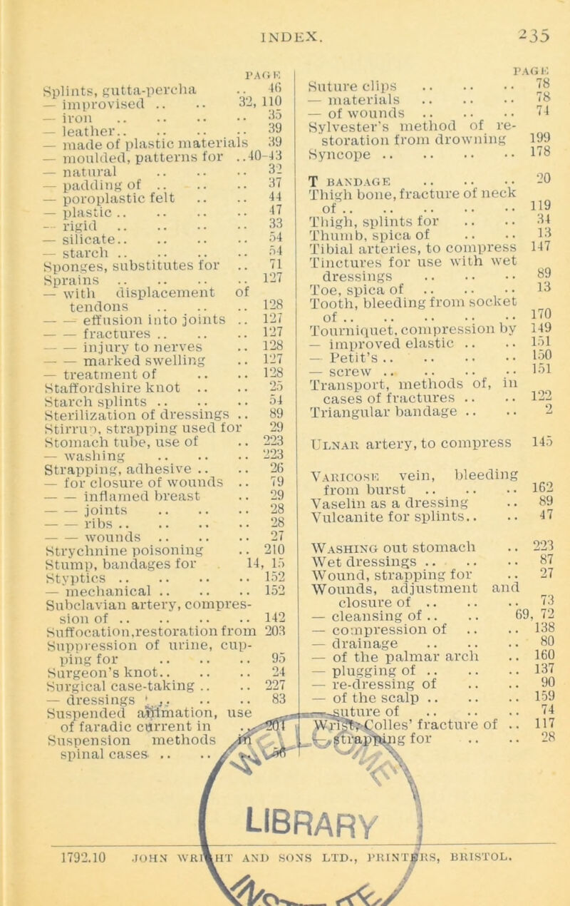 Of Splints, gutta-percha — improvised .. — iron — leather.. — made of plastic materia — moulded, patterns for — natural — padding of .. — poroplastic felt — plastic — rigid — silicate — starch Sponges, substitutes for Sprains — with displacement tendons effusion into joints fractures .. injury to nerves — — marked swelling — treatment of Staffordshire knot .. Starch splints Sterilization of dressings Stirrup, strapping used t'01 Stomach tube, use of — washing Strapping, adhesive .. — for closure of wounds inflamed breast joints ribs wounds .. Strychnine poisoning Stump, bandages for Styptics — mechanical .. Subclavian artery, compres- sion of Suffocation,restoration from Suppression of urine, cup- ping for Surgeon’s knot Surgical case-taking — dressings '. Suspended aSftmation, of faradic current in Suspension methods spinal cases. .. PAG K 46 110 i!5 39 39 40-43 32 37 44 47 33 54 54 71 127 128 127 127 128 127 128 9.' AO 54 89 29 223 223 26 79 29 28 28 27 210 14, 15 152 152 142 203 PAG K . 78 . 78 . 74 Suture clips — materials — of wounds Sylvester’s method of re- storation from drowning 199 Syncope 118 T bandage Thigh bone, fracture of neck of Thigh, splints for Thumb, spica of Tibial arteries, to compress Tinctures' for use with wet dressings Toe, spica of Tooth, bleeding from socket of • • Tourniquet, compression by — improved elastic — Petit’s .. — screw Transport, methods of, in cases of fractures .. Triangular bandage .. 20 119 34 13 147 89 13 170 149 151 150 151 122 2 Ulnae artery, to compress 145 Vamoose vein from burst .. .. Vaselin as a dressing Vulcanite for splints.. bleeding 162 89 47 Washing out stomach .. 223 Wet dressings 87 Wound, strapping for .. 27 Wounds, adjustment and closure of 13 — cleansing of .. .. 69, 72 — compression of .. .. 138 — drainage 80 — of the palmar arch .. 160 — plugging of 137 — re-dressing of .. .. 90 — of the scalp 159 -suture of 74 em^Colles’fracture of .. 117 ,^traff&pgfor .. .. 28 library j 1792.10 JOHN WEI %HT AND SONS LTD., PMNT0ES, BHISTOL.